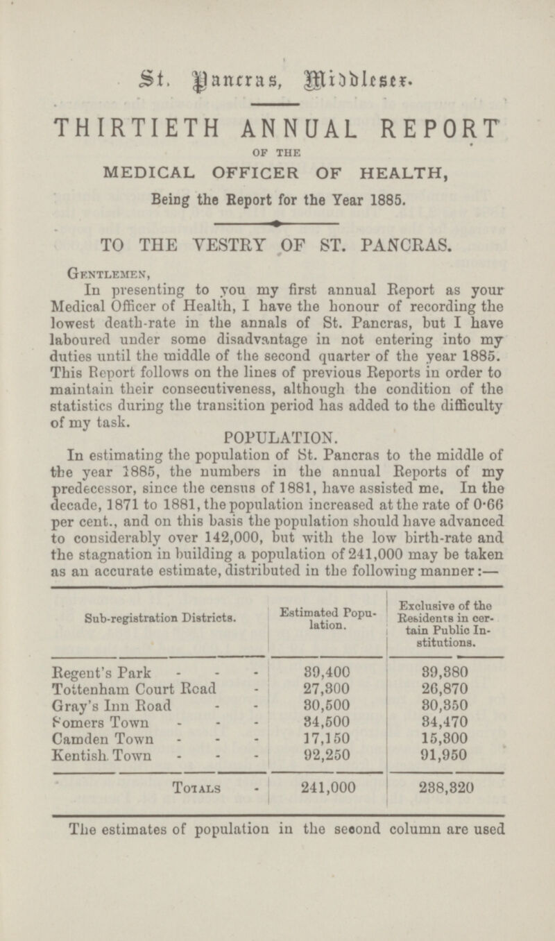 St. Panrras, Middlesex. THIRTIETH ANNUAL REPORT OF THE MEDICAL OFFICER OF HEALTH, Being the Report for the Year 1885. TO THE VESTRY OF ST. PANCRAS. Gentlemen, In presenting to you my first annual Report as your Medical Officer of Health, I have the honour of recording the lowest death-rate in the annals of St. Pancras, but I have laboured under some disadvantage in not entering into my duties until the middle of the second quarter of the year 1885. This Report follows on the lines of previous Reports in order to maintain their consecutiveness, although the condition of the statistics during the transition period has added to the difficulty of my task. POPULATION. In estimating the population of St. Pancras to the middle of the year 1885, the numbers in the annual Reports of my predecessor, since the census of 1881, have assisted me. In the decade, 1871 to 1881, the population increased at the rate of 0.66 per cent., and on this basis the population should have advanced to considerably over 142,000, but with the low birth-rate and the stagnation in building a population of 241,000 may be taken as an accurate estimate, distributed in the following manner:— Sub-registration Districts. Estimated Popu lation. Exclusive of the residents in cer tain Public In stitutions. Regent's Park 89,400 39,880 Tottenham Court Read 27,800 26,870 Gray's Inn Road 80,500 80,850 somers Town 84,500 34,470 Camden Town 17,150 15,800 Kentish. Town 92,250 91,950 Totals 241,000 238,320 The estimates of population in the second column are used