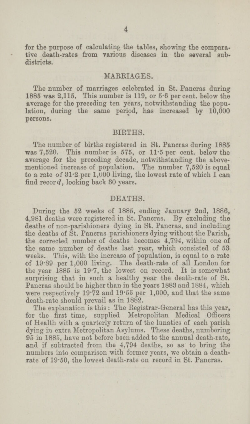 4 for the purpose of calculating the tables, showing the compara tive death-rates from various diseases in the several sub districts. MARRIAGES. The number of marriages celebrated in St. Pancras during 1885 was 2,115. This number is 119, or 5.6 percent. below the average for the preceding ten years, notwithstanding the popu lation, during the same period, has increased by 10,000 persons. BIRTHS. The number of births registered in St. Pancras during 1885 was 7,520. This number is 575, or 11.5 per cent. below the average for the preceding decade, notwithstanding the above mentioned increase of population. The number 7,520 is equal to a rate of 31.2 per 1,000 living, the lowest rate of which I can find record, looking back 80 years. DEATHS. During the 52 weeks of 1885, ending January 2nd, 1886, 4,981 deaths were registered in St. Pancras. By excluding the deaths of non-parishioners dying in St. Pancras, and including the deaths of St. Pancras parishioners dying without the Parish, the corrected number of deaths becomes 4,794, within one of the same number of deaths last year, which consisted of 53 weeks. This, with the increase of population, is equal to a rate of 19.89 per 1,000 living. The death-rate of all London for the year 1885 is 19.7, the lowest on record. It is somewhat surprising that in such a healthy year the death-rate of St. Pancras should be higher than in the years 1883 and 1884, which were respectively 19.72 and 19.55 per 1,000, and that the same death-rate should prevail as in 1882. The explanation is this: The Registrar-General has this year, for the first time, supplied Metropolitan Medical Officers of Health with a quarterly return of the lunatics of each parish dying in extra Metropolitan Asylums. These deaths, numbering 95 in 1885, have not before been added to the annual death-rate, and if subtracted from the 4,794 deaths, so as to bring the numbers into comparison with former years, we obtain a death rate of 19.50, the lowest death-rate on record in St. Pancras.