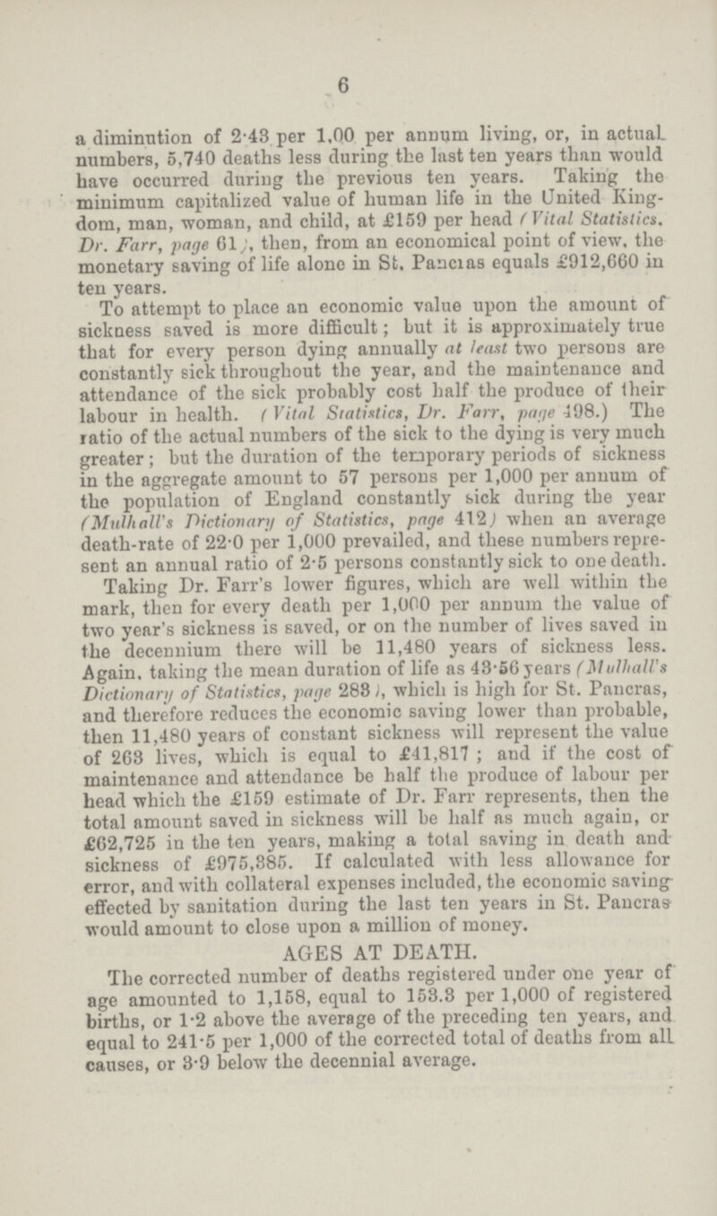 6 a diminution of 2.43 per 1,00 per annum living, or, in actual, numbers, 5,740 deaths less during the last ten years than would have occurred during the previous ten years. Taking the minimum capitalized value of human life in the United King dom, man, woman, and child, at £159 per head ( Vital Statistics. Dr. Farr, page 61;, then, from an economical point of view, the monetary saving of life alone in St, Pancras equals £912,660 in ten years. To attempt to place an economic value upon the amount of sickness saved is more difficult; but it is approximately true that for every person dying annually at least two persons are constantly sick throughout the year, and the maintenance and attendance of the sick probably cost half the produce of their labour in health. ( Vital Statistics, Dr. Farr, page 498.) The ratio of the actual numbers of the sick to the dying is very much greater; but the duration of the temporary periods of sickness in the aggregate amount to 57 persons per 1,000 per annum of the population of England constantly sick during the year (Mulhall's Dictionary of Statistics, page 41.2) when an average death-rate of 22.0 per 1,000 prevailed, and these numbers repre sent an annual ratio of 2.5 persons constantly sick to one death. Taking Dr. Fair's lower figures, which are well within the mark, then for every death per 1,000 per annum the value of two year's sickness is saved, or on the number of lives saved in the decennium there will be 11,480 years of sickness less. Again, taking the mean duration of life as 43.56 years (MulhalVs Dictionary of Statistics, page 288), which is high for St. Pancras, and therefore reduces the economic saving lower than probable, then 11,480 years of constant sickness will represent the value of 263 lives, which is equal to £ 11,817; and if the cost of maintenance and attendance be half the produce of labour per head which the £159 estimate of Dr. Farr represents, then the total amount saved in sickness will be half as much again, or £62,725 in the ten years, making a total saving in death and sickness of £975,385. If calculated with less allowance for error, and with collateral expenses included, the economic saving effected by sanitation during the last ten years in St. Pancras would amount to close upon a million of money. AGES AT DEATH. The corrected number of deaths registered under one year of age amounted to 1,158, equal to 153.8 per 1,000 of registered births, or 1.2 above the average of the preceding ten years, and equal to 241.5 per 1,000 of the corrected total of deaths from all causes, or 3.9 below the decennial average.