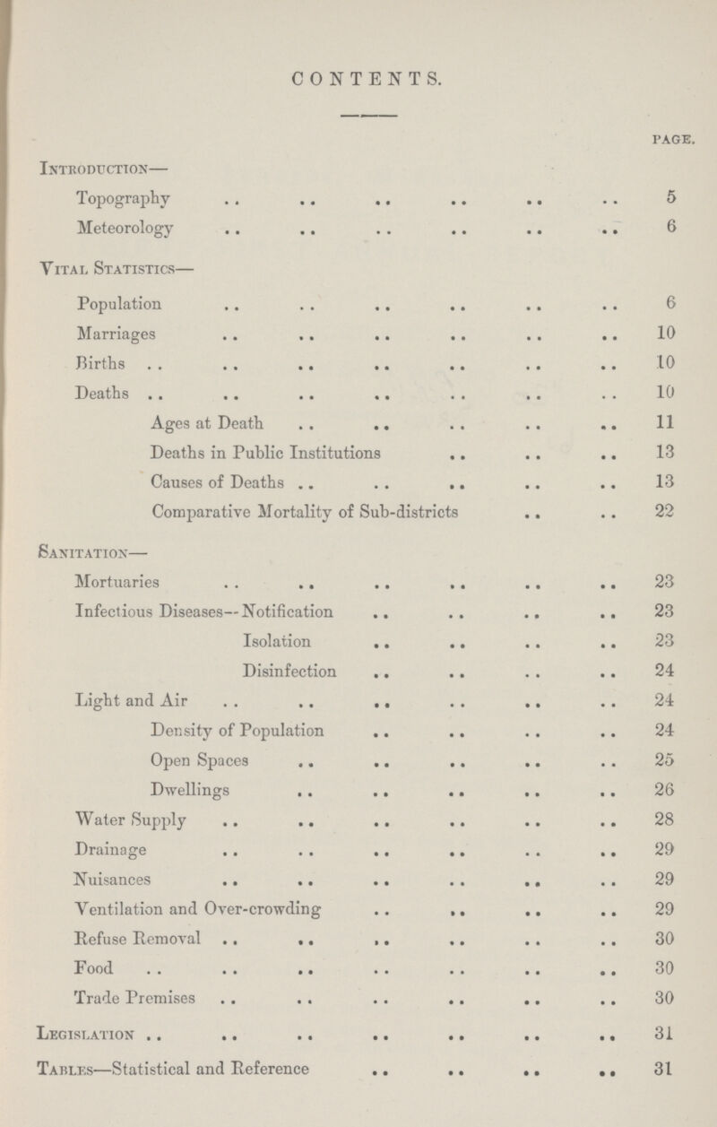 CONTENTS. page. Introduction— Topography 5 Meteorology 6 Vital Statistics— Population 6 Marriages 10 Births 10 Deaths 10 Ages at Death 11 Deaths in Public Institutions 13 Causes of Deaths 13 Comparative Mortality of Sub-districts 22 Sanitation— Mortuaries 23 Infectious Diseases—Notification 23 Isolation 23 Disinfection 24 Light and Air 24 Density of Population 24 Open Spaces 25 Dwellings 26 Water Supply 28 Drainage 29 Nuisances 29 Ventilation and Over-crowding 29 Refuse Removal 30 Food 30 Trade Premises 30 Legislation 31 Tables—Statistical and Reference 31