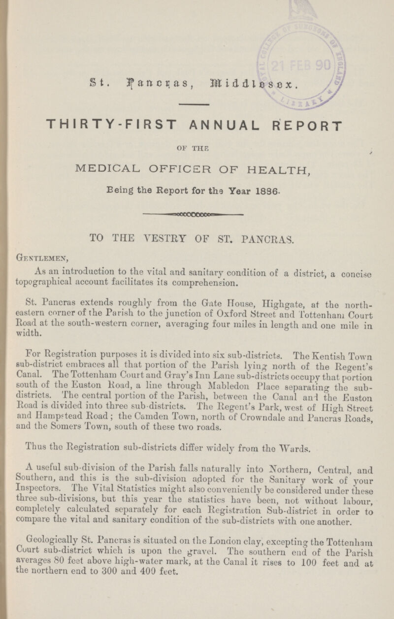 St. Pancras, Middlesex. THIRTY-FIRST ANNUAL REPORT of the MEDICAL OFFICR OF HEALTH, Eeing the Report for the Year 1886. TO THE VESTRY OF ST. PANCRAS. Gentlemen, As an introduction to the vital and sanitary condition of a district, a concise topographical account facilitates its comprehension. St. Pancras extends roughly from the Gate House, Highgate, at the north eastern corner of the Parish to the junction of Oxford Street and Tottenham Court Road at the south-western corner, averaging four miles in length and one mile in width. For Registration purposes it is divided into six sub-districts. The Kentish Town sub-district embraces all that portion of the Parish lying north of the Regent's Canal. The Tottenham Court and Gray's Inn Lane sub-districts occupy that portion south of the Euston Road, a line through Mabledon Place separating the sub districts. The central portion of the Parish, between the Canal and the Euston Road is divided into three sub-districts. The Regent's Park, west of High Street and Hampstead Road; the Camden Town, north of Crowndale and Pancras Roads, and the Somers Town, south of these two roads. Thus the Registration sub-districts differ widely from the Wards. A useful sub-division of the Parish falls naturally into Northern, Central, and Southern, and this is the sub-division adopted for the Sanitary work of your Inspectors. The Vital Statistics might also conveniently be considered under these three sub-divisions, but this year the statistics have been, not without labour, completely calculated separately for each Registration Sub-district in order to compare the vital and sanitary condition of the sub-districts with one another. Geologically St. Pancras is situated on the London clay, excepting the Tottenham Court sub-district which is upon the gravel. The southern end of the Parish averages 80 feet above high-water mark, at the Canal it rises to 100 feet and at the northern end to 300 and 400 feet.