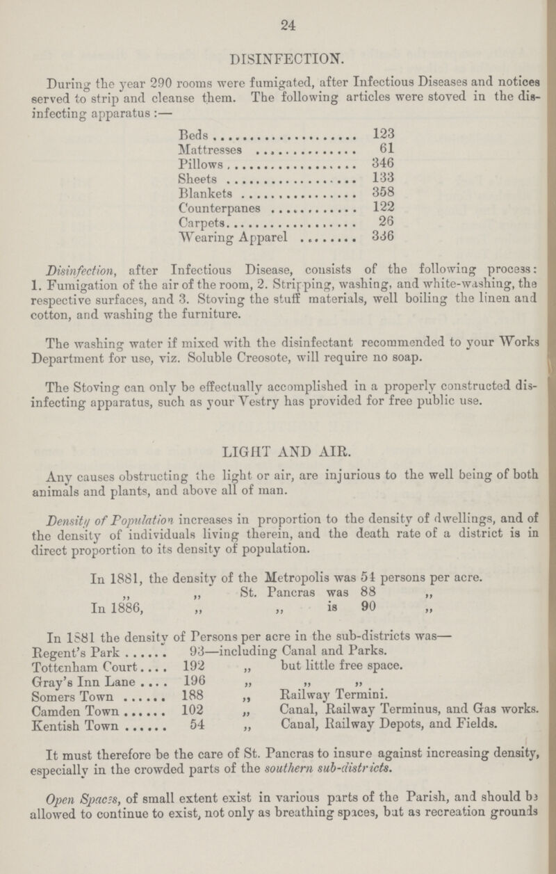 24 DISINFECTION. During the year 290 rooms were fumigated, after Infectious Diseases and notices served to strip and cleanse them. The following articles were stoved in the dis infecting apparatus:— Beds 123 Mattresses 61 Pillows 346 Sheets 133 Blankets 358 Counterpanes 122 Carpets 26 Wearing Apparel 336 Disinfection, after Infectious Disease, consists of the following process: 1. Fumigation of the air of the room, 2. Stripping, washing, and white-washing, the respective surfaces, and 3. Stoving the stuff materials, well boiling the linen and cotton, and washing the furniture. The washing water if mixed with the disinfectant recommended to your Works Department for use, viz. Soluble Creosote, will require no soap. The Stoving can only be effectually accomplished in a properly constructed dis infecting apparatus, such as your Vestry has provided for free public use. LIGHT AND AIR. Any causes obstructing the light or air, are injurious to the well being of both animals and plants, and above all of man. Density of Population increases in proportion to the density of dwellings, and of the density of individuals living therein, and the death rate of a district is in direct proportion to its density of population. In 1881, the density of the Metropolis was 54 persons per acre. „ „ St. Pancras was 88 „ In 1886, „ „ is 90 ,, In 1881 the density of Persons per acre in the sub-districts was— Regent's Park 93—including Canal and Parks. Tottenham Court 192 „ but little free space. Gray's Inn Lane 196 „ „ „ Somers Town 188 „ Railway Termini. Camden Town 102 „ Canal, Railway Terminus, and Gas works. Kentish Town 54 „ Canal, Railway Depots, and Fields. It must therefore be the care of St. Pancras to insure against increasing density, especially in the crowded parts of the southern sub-districts. Open Spaces, of small extent exist in various parts of the Parish, and should be allowed to continue to exist, not only as breathing spices, bat as recreation grounds