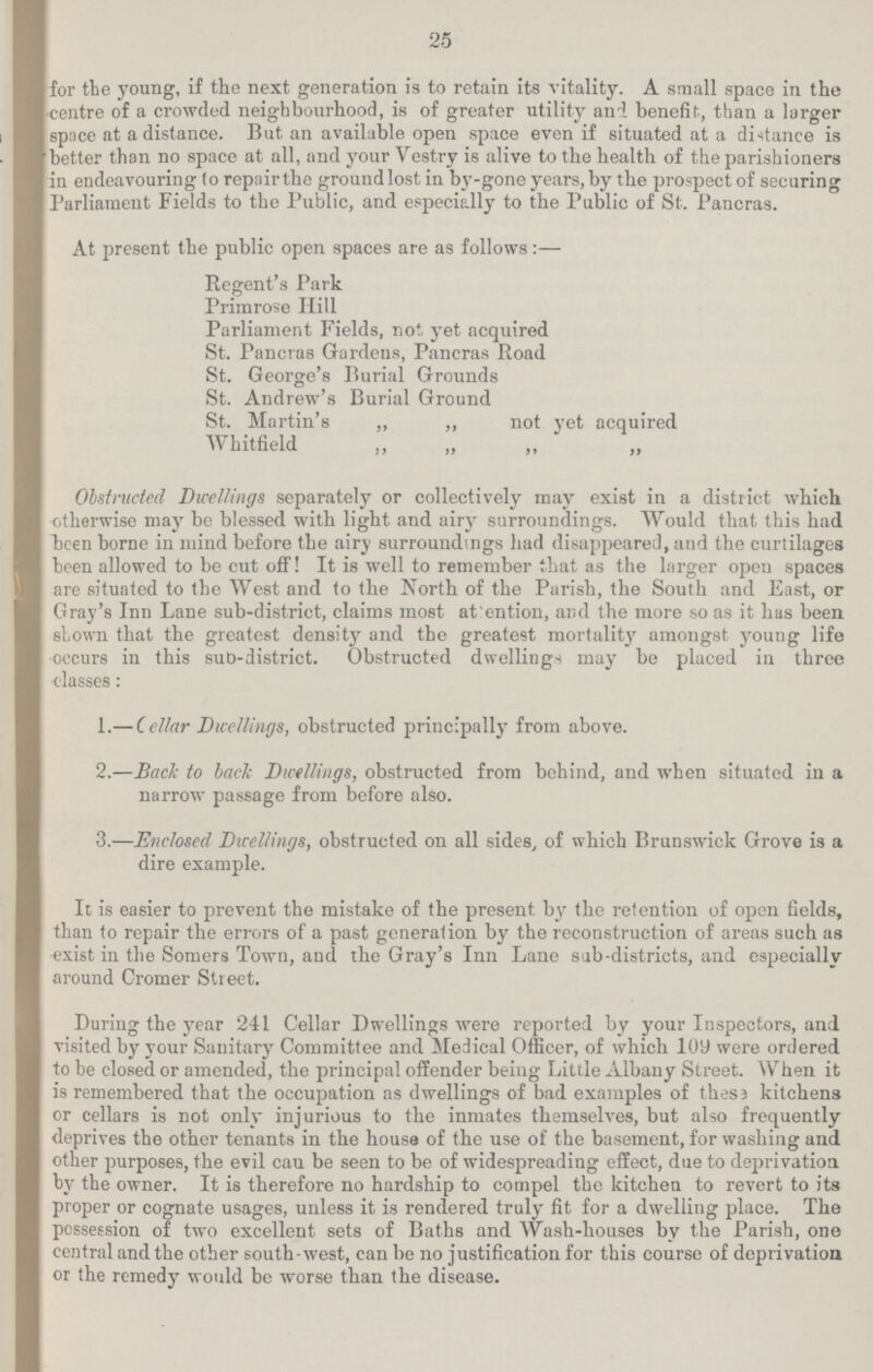 25 for the young, if the next generation is to retain its vitality. A small space in the centre of a crowded neighbourhood, is of greater utility and benefit, than a larger space at a distance. But an available open space even if situated at a distance is better than no space at all, and your Vestry is alive to the health of the parishioners in endeavouring fo repair the groundlost in by-gone years, by the prospect of securing Parliament Fields to the Public, and especially to the Public of St. Pancras. At present the public open spaces are as follows:— Regent's Park Primrose Hill Parliament Fields, not yet acquired St. Pancras Gardens, Pancras Road St. George's Burial Grounds St. Andrew's Burial Ground St. Martin's ,, ,, not yet acquired Whitfield „ „ „ „ Obstructed Dwellings separately or collectively may exist in a district which otherwise may be blessed with light and airy surroundings. Would that this had been borne in mind before the airy surroundings had disappeared, and the curtilages been allowed to be cut off! It is well to remember that as the larger open spaces are situated to the West and to the North of the Parish, the South and East, or Gray's Inn Lane sub-district, claims most attention, and the more so as it has been shown that the greatest density and the greatest mortality amongst young life occurs in this sub-district. Obstructed dwellings may be placed in three classes: 1.— Cellar Dwellings, obstructed principally from above. 2.—Back to back Dwellings, obstructed from behind, and when situated in a narrow passage from before also. 3.—Enclosed Dwellings, obstructed on all sides, of which Brunswick Grove is a dire example. It is easier to prevent the mistake of the present by the retention of open fields, than to repair the errors of a past generation by the reconstruction of areas such as exist in the Somers Town, and the Gray's Inn Lane sub-districts, and especially around Cromer Street. During the year 241 Cellar Dwellings were reported by your Inspectors, and visited by your Sanitary Committee and Medical Officer, of which 109 were ordered to be closed or amended, the principal offender being Little Albany Street. When it is remembered that the occupation as dwellings of bad examples of these kitchens or cellars is not only injurious to the inmates themselves, but also frequently deprives the other tenants in the house of the use of the basement, for washing and other purposes, the evil can be seen to be of widespreading effect, due to deprivation by the owner. It is therefore no hardship to compel the kitchen to revert to its proper or cognate usages, unless it is rendered truly fit for a dwelling place. The possession of two excellent sets of Baths and Wash-houses by the Parish, one central and the other south-west, can be no justification for this course of deprivation or the remedy would be worse than the disease.