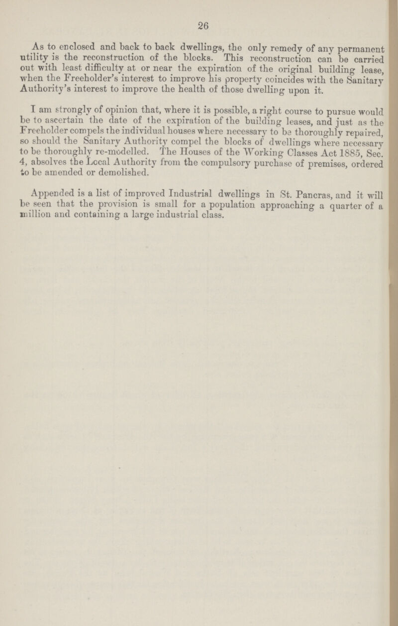 26 As to enclosed and back to back dwellings, the only remedy of any permanent utility is the reconstruction of the blocks. This reconstruction can be carried out with least difficulty at or near the expiration of the original building lease, when the Freeholder's interest to improve his property coincides with the Sanitary Authority's interest to improve the health of those dwelling upon it. I am strongly of opinion that, where it is possible, a right course to pursue would be to ascertain the date of the expiration of the building leases, and just as the Freeholder compels the individual houses where necessary to be thoroughly repaired, so should the Sanitary Authority compel the blocks of dwellings where necessarv to be thoroughly re-modelled. The Houses of the Working Classes Act 1885, Sec. 4, absolves the Local Authority from the compulsory purchase of premises, ordered to be amended or demolished. Appended is a list of improved Industrial dwellings in St. Pancras, and it will be seen that the provision is small for a population approaching a quarter of a million and containing a large industrial class.