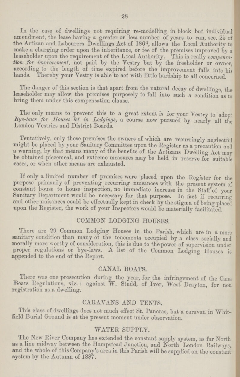 28 In the case of dwellings not requiring re-modelling in block but individual amendment, the lease having a greater or less number of years to run, sec. 25 of the Artizan and Labourers Dwellings Act of 1868, allows the Local Authority to make a charging order upon the inheritance, or fee of the premises improved by a leaseholder upon the requirement of the Local Authority. This is really compensa tion for improvement, not paid by the Vestry but by the freeholder or owner, according to the length of time expired before the improvement falls into his hands. Thereby your Yestry is able to act with little hardship to all concerned. The danger of this section is that apart from the natural decay of dwellings, the leaseholder may allow the premises purposely to fall into such a condition as to bring them under this compensation clause. The only means to prevent this to a great extent is for your Yestry to adopt Bye-laws for Houses let in Lodgings, a course now pursued by nearly all the London Vestries and District Boards. Tentatively, only those premises the owners of which are recurringly neglectful might be placed by your Sanitary Committee upon the Register as a precaution and a warning, by that means many of the benefits of the Artizans Dwelling Act may be obtained piecemeal, and extreme measures may be held in reserve for suitable cases, or when other means are exhausted. If only a limited number of premises were placed upon the Register for the purpose primarily of preventing recurring nuisances with the present system of constant bouse to house inspection, no immediate increase in the Staff of your Sanitary Department would be necessary for that purpose. In fact if recurring and other nuisances could be effectually kept in check by the stigma of being placed upon the Register, the work of your Inspectors would be materially facilitated. COMMON LODGING HOUSES. There are 29 Common Lodging Houses in the Parish, which are in a more sanitary condition than many of the tenements occupied by a class socially and morally more worthy of consideration, this is due to the power of supervision under proper regulations or bye-laws. A list of the Common Lodging Houses is appended to the end of the Report. CANAL BOATS. There was one prosecution during the year, for the infringement of the Cana Boats Regulations, viz.: against W. Studd, of Ivor, West Drayton, for non registration as a dwelling. CARAVANS AND TENTS. This class of dwellings does not much effect St. Pancras, but a caravan in Whit field Burial Ground is at the present moment under observation. WATER SUPPLY. The New River Company has extended the constant supply system, as far North as a line midway between the Hampstead Junction, and North London Railways, and the whole of this Company's area in this Parish will be supplied on the constant system by the Autumn of 1887.