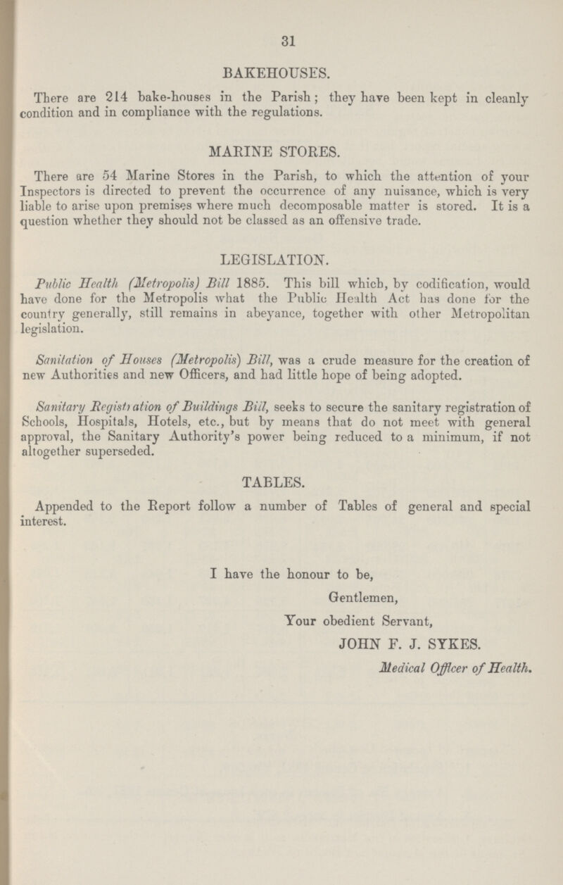 31 BAKEHOUSES. There are 214 bake-houses in the Parish; they have been kept in cleanly condition and in compliance with the regulations. MARINE STORES. There are 54 Marino Stores in the Parish, to which the attention of your Inspectors is directed to prevent the occurrence of any nuisance, which is very liable to arise upon premises where much decomposable matter is 6tored. It is a question whether they should not be classed as an offensive trade. LEGISLATION. Public Health (Metropolis) Bill 1885. This bill which, by codification, would have done for the Metropolis what the Public Health Act has done for the country generally, still remains in abeyance, together with other Metropolitan legislation. Sanitation of Houses (Metropolis) Bill, was a crude measure for the creation of new Authorities and new Officers, and had little hope of being adopted. Sanitary Registration of Buildings Bill, seeks to secure the sanitary registration of Schools, Hospitals, Hotels, etc., but by means that do not meet with general approval, the Sanitary Authority's power being reduced to a minimum, if not altogether superseded. TABLES. Appended to the Report follow a number of Tables of general and special interest. I have the honour to be, Gentlemen, Your obedient Servant, JOHN F. J. SYKES. Medical Officer of Health.