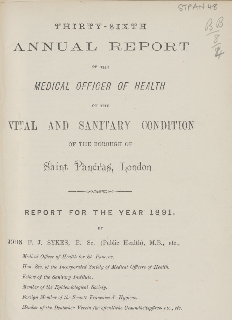 STPAN 78 thirty-sixth ANNUAL REPORT of the MEDICAL OFFICER OF HEALTH on the VITAL AND SANITARY CONDITION OF THE BOROUGH OF Saint Pancras, London REPORT FOR THE YEAR 1891. by JOHN F. J. SYKES.. B. Sc. (Public Health), M.B., etc., Medical Officer of Health for St. Pancras. Hon. Sec. of the Incorporated Society of Medical Officers of Health. Fellow of the Sanitary Institute. Member of the Epidemiological Society. Foreign Member of the Sociele Francaise d' Hygiene. Member of the Deutscher Verein fur offentliche Gesundheitspfleve, etc., etc.