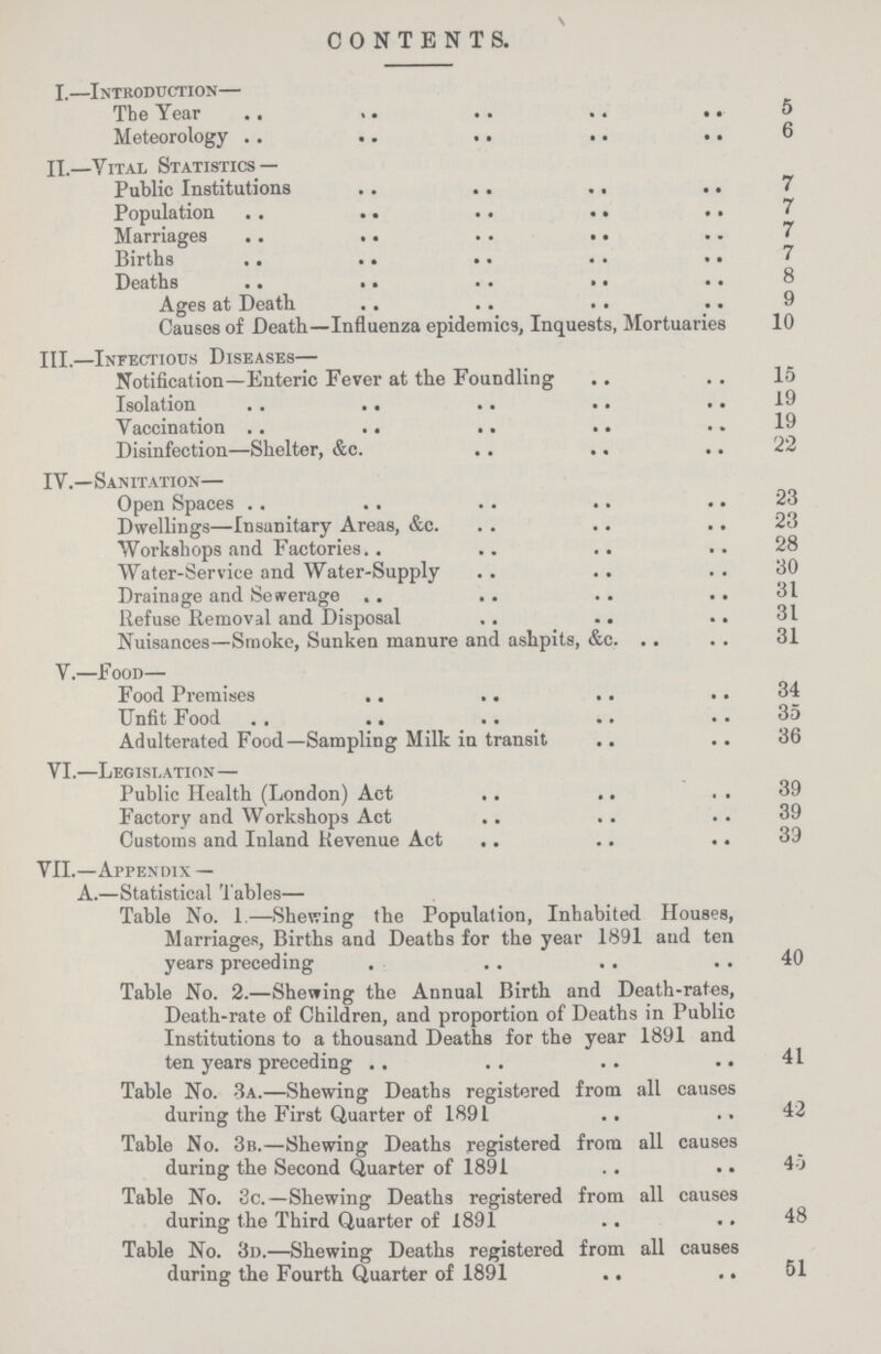 CONTENTS. I.—Introduction— The Year 5 Meteorology 6 II.—Vital Statistics — Public Institutions 7 Population 7 Marriages 7 Births 7 Deaths ges at Death 9 Causes of Death—Influenza epidemics, Inquests, Mortuaries 10 III.—Infectious Diseases— Notification—Enteric Fever at the Foundling 15 Isolation 19 Yaccination 19 Disinfection—Shelter, &c. 22 IV.—Sanitation— Open Spaces 23 Dwellings—Insanitary Areas, &c. 23 Workshops and Factories. 28 Water-Service and Water-Supply 30 Drainage and Sewerage 31 Refuse Removal and Disposal 31 Nuisances—Smoke, Sunken manure and ashpits, &c. 31 V.—Food— Food Premises 34 Unfit Food 35 Adulterated Food—Sampling Milk in transit 36 VI.—Legislation— Public Health (London) Act 39 Factory and Workshops Act 39 Customs and Inland Revenue Act 39 VII.—Appendix — A.—Statistical Tables— Table No. 1.—Shewing the Population, Inhabited Houses, Marriages, Births and Deaths for the year 1891 and ten years preceding 40 Table No. 2.—Shewing the Annual Birth and Death-rates, Death-rate of Children, and proportion of Deaths in Public Institutions to a thousand Deaths for the year 1891 and ten years preceding 41 Table No. 3a.—Shewing Deaths registered from all causes during the First Quarter of 1891 42 Table No. 3b.—Shewing Deaths registered from all causes during the Second Quarter of 1891 45 Table No. 3c.—Shewing Deaths registered from all causes during the Third Quarter of 1891 48 Table No. 3d.—Shewing Deaths registered from all causes during the Fourth Quarter of 1891 51