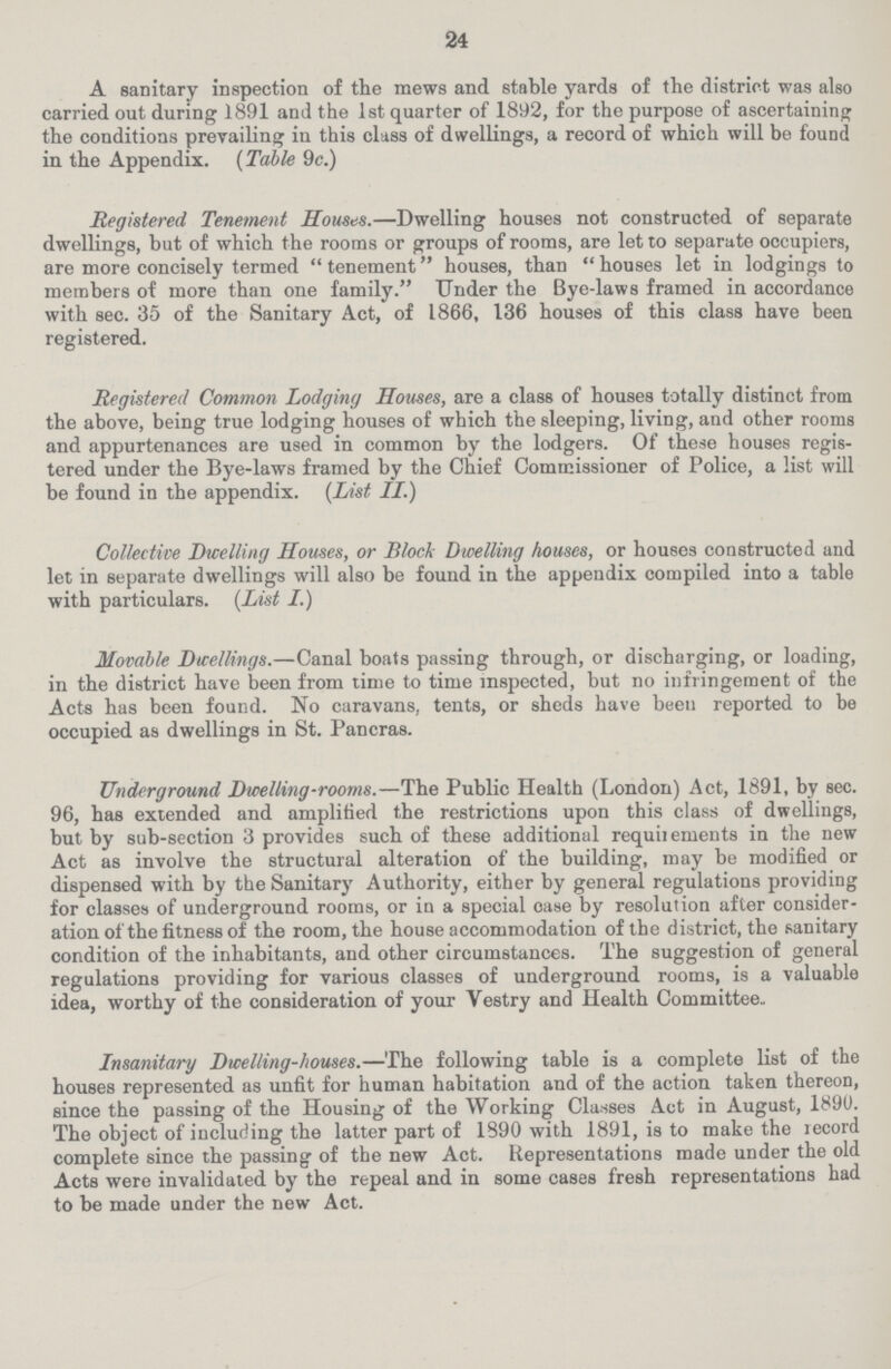 24 A sanitary inspection of the mews and stable yards of the district was also carried out during 1891 and the 1st quarter of 1892, for the purpose of ascertaining the conditions prevailing in this class of dwellings, a record of which will be found in the Appendix. (Table 9c.) Registered Tenement Houses.—Dwelling houses not constructed of separate dwellings, but of which the rooms or groups of rooms, are let to separate occupiers, are more concisely termed tenement houses, than houses let in lodgings to members of more than one family. Under the Bye-laws framed in accordance with sec. 35 of the Sanitary Act, of 1866, 136 houses of this class have been registered. Registered Common Lodging Houses, are a class of houses totally distinct from the above, being true lodging houses of which the sleeping, living, and other rooms and appurtenances are used in common by the lodgers. Of these houses regis tered under the Bye-laws framed by the Chief Commissioner of Police, a list will be found in the appendix. (List II.) Collective Dwelling Houses, or Block Dwelling houses, or houses constructed and let in separate dwellings will also be found in the appendix compiled into a table with particulars. (List I.) Movable Dwellings.—Canal boats passing through, or discharging, or loading, in the district have been from time to time inspected, but no infringement of the Acts has been found. No caravans, tents, or sheds have been reported to be occupied as dwellings in St. Pancras. Underground Dwelling-rooms.—The Public Health (London) Act, 1891, by sec. 96, has extended and amplified the restrictions upon this class of dwellings, but by sub-section 3 provides such of these additional requirements in the new Act as involve the structural alteration of the building, may be modified or dispensed with by the Sanitary Authority, either by general regulations providing for classes of underground rooms, or in a special case by resolution after consider ation of the fitness of the room, the house accommodation of the district, the sanitary condition of the inhabitants, and other circumstances. The suggestion of general regulations providing for various classes of underground rooms, is a valuable idea, worthy of the consideration of your Vestry and Health Committee., Insanitary Dwelling-houses.—The following table is a complete list of the houses represented as unfit for human habitation and of the action taken thereon, since the passing of the Housing of the Working Classes Act in August, 1890. The object of including the latter part of 1390 with 1891, is to make the record complete since the passing of the new Act. Representations made under the old Acts were invalidated by the repeal and in some cases fresh representations had to be made under the new Act.