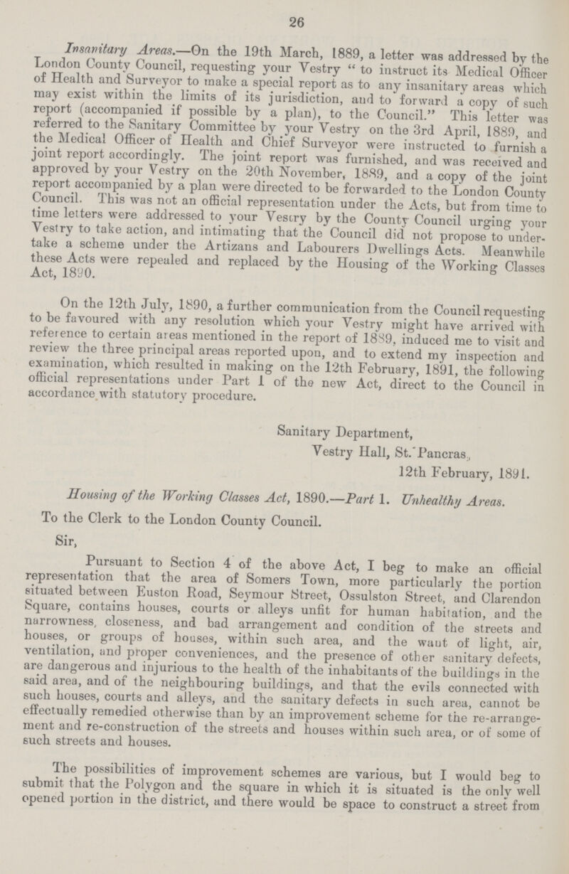 26 Insanitary Areas.—On the 19th March, 1889, a letter was addressed by the London County Council, requesting your Vestry to instruct its Medical Officer of Health and Surveyor to make a special report as to any insanitary areas which may exist within the limits of its jurisdiction, aud to forward a copy of such report (accompanied if possible by a plan), to the Council. This letter was referred to the Sanitary Committee by your Vestry on the 3rd April, 1889, and the Medical Officer of Health and Chief Surveyor were instructed to furnish a joint report accordingly. The joint report was furnished, and was received and approved by your Vestry on the 20th November, 1889, and a copy of the joint report accompanied by a plan were directed to be forwarded to the London County Council. This was not an official representation under the Acts, but from time to time letters were addressed to your Vestry by the County Council urging your Vestry to take action, and intimating that the Council did not propose to under take a scheme under the Artizaus and Labourers Dwellings Acts. Meanwhile these Acts were repealed and replaced by the Housing of the Working Classes Act, 1890. On the 12th July, 1890, a further communication from the Council requesting to be favoured with any resolution which your Vestry might have arrived with reference to certain ateas mentioned in the report of 1889, induced me to visit and review the three principal areas reported upon, and to extend my inspection and examination, which resulted in making on the 12th February, 1891, the following official representations under Part 1 of the new Act, direct to the Council in accordance with statutory procedure. Sanitary Department, Vestry Hall, St. Pancras 12th February, 1891. Housing of the Working Classes Act, 1890.—Part 1. Unhealthy Areas. To the Clerk to the London County Council. Sir, Pursuant to Section 4 of the above Act, I beg to make an official representation that the area of Somers Town, more particularly the portion situated between Euston Road, Seymour Street, Ossulston Street, and Clarendon Square, contains houses, courts or alleys unfit for human habitation, and the narrowness, closeness, and bad arrangement and condition of the streets and houses, or groups of houses, within such area, and the want of light, air, ventilation, and proper conveniences, and the presence of other sanitary defects, are dangerous and injurious to the health of the inhabitants of the buildings in the said area, and of the neighbouring buildings, and that the evils connected with such houses, courts and alleys, and the sanitary defects in such area, cannot be effectually remedied otherwise than by an improvement scheme for the re-arrange ment and re-construction of the streets and houses within such area, or of some of such streets and houses. The possibilities of improvement schemes are various, but I would beg to submit that the Polygon and the square in which it is situated is the only well opened portion in the district, and there would be space to construct a street from