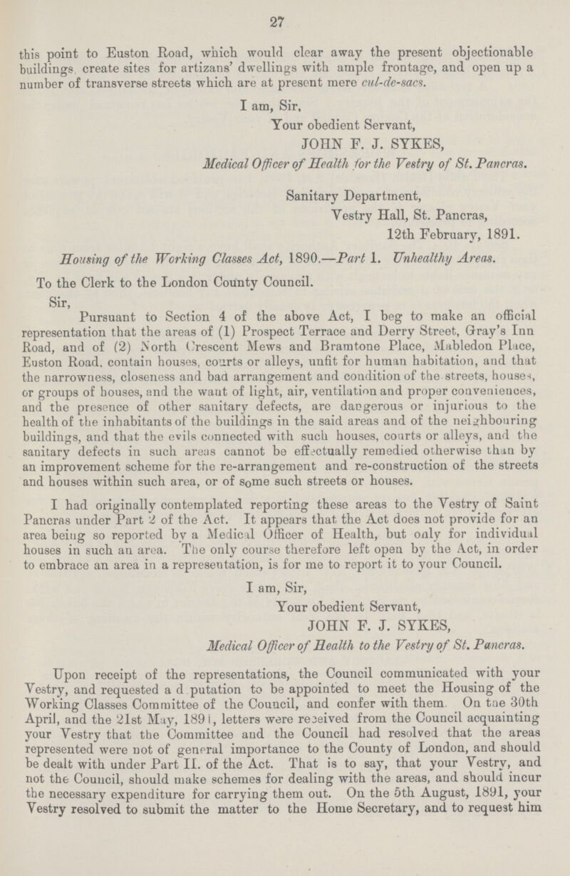 27 this point to Euston Road, which would clear away the present objectionable buildings create sites for artizans' dwellings with ample frontage, and open up a number of transverse streets which are at present mere cul-de-sacs. I am, Sir, Your obedient Servant, JOHN F. J. SYKES, Medical Officer of Health for the Vestry of St. Pancras. Sanitary Department, Vestry Hall, St. Pancras, 12th February, 1891. Housing of the Working Classes Act, 1890.—Part 1. Unhealthy Areas. To the Clerk to the London County Council. Sir, Pursuant to Section 4 of the above Act, I beg to make an official representation that the areas of (1) Prospect Terrace and Derry Street, Gray's Inn Road, and of (2) .North Crescent Mews and Bramtone Place, Mabledon Place, Euston Road, contain houses, courts or alleys, unfit for human habitation, and that the narrowness, closeness and bad arrangement and condition of the streets, houses, or groups of bouses, and the want of light, air, ventilation and proper conveniences, and the presence of other sanitary defects, are dangerous or injurious to the health of the inhabitants of the buildings in the said areas and of the neighbouring buildings, and that the evils connected with such houses, courts or alleys, and the sanitary defects in such areas cannot be effectually remedied otherwise than by an improvement scheme for the re-arrangement and re-construction of the streets and houses within such area, or of some such streets or houses. I had originally contemplated reporting these areas to the Yestry of Saint Pancras under Part 2 of the Act. It appears that the Act does not provide for an area being so reported by a Medical Officer of Health, but only for individual houses in such an area. The only course therefore left open by the Act, in order to embrace an area in a representation, is for me to report it to your Council. I am, Sir, Your obedient Servant, JOHN F. J. SYKES, Medical Officer of Health to the Vestry of St. Pancras. Upon receipt of the representations, the Council communicated with your Vestry, and requested a d putation to be appointed to meet the Housing of the Working Classes Committee of the Council, and confer with them On the 30th April, and the 21st May, 189 i, letters were received from the Council acquainting your Vestry that the Committee and the Council had resolved that the areas represented were not of general importance to the County of London, and should be dealt with under Part II. of the Act. That is to say, that your Vestry, and not the Council, should make schemes for dealing with the areas, and should incur the necessary expenditure for carrying them out. On the 5th August, 1891, your Vestry resolved to submit the matter to the Home Secretary, and to request him