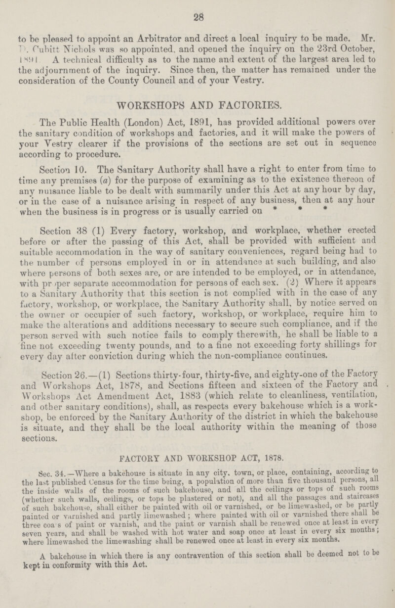 28 to be pleased to appoint an Arbitrator and direct a local inquiry to be made. Mr. . Cubitt Nichols was so appointed. and opened the inquiry on the 23rd October, 1891 A technical difficulty as to the name and extent of the largest area led to the adjournment of the inquiry. Since then, the matter has remained under the consideration of the County Council and of your Vestry. WORKSHOPS AND FACTORIES. The Public Health (London) Act, 1891, has provided additional powers over the sanitary condition of workshops and factories, and it will make the powers of your Vestry clearer if the provisions of the sections are set out in sequence according to procedure. Section 10. The Sanitary Authority shall have a right to enter from time to time any premises (a) for the purpose of examining as to the existence thereon of any nuisance liable to be dealt with summarily under this Act at any hour by day, or in the case of a nuisance arising in respect of any business, then at any hour when the business is in progress or is usually carried on * * * Section 38 (1) Every factory, workshop, and workplace, whether erected before or after the passing of this Act, shall be provided with sufficient and suitable accommodation in the way of sanitary conveniences, regard being had to the number of persons employed in or in attendance at such building, and also where persons of both sexes are, or are intended to be employed, or in attendance, with pr >per separate accommodation for persons of each sex. (2) Where it appears to a Sanitary Authority that this section is not complied with in the case of any factory, workshop, or workplace, the Sanitary Authority shall, by notice served on the owner or occupier of such factory, workshop, or workplace, require him to make the alterations and additions necessary to secure such compliance, and if the person served with such notice fails to comply therewith, he shall be liable to a fine not exceeding twenty pounds, and to a fine not exceeding forty shillings for every day after conviction during which the non-compliance continues. Section 26.—(1) Sections thirty-four, thirty-five, and eighty-one of the Factory and Workshops Act, 1878, and Sections fifteen and sixteen of the Factory and Workshops Act Amendment Act, 1883 (which relate to cleanliness, ventilation, and other sanitary conditions), shall, as respects every bakehouse which is a work shop, be enforced by the Sanitary Authority of the district in which the bakehouse is situate, and they shall be the local authority within the meaning of those sections. FACTORY AND WORKSHOP ACT, 1878. Sec. 34. —Where a bakehouse is situate in any city, town, or place, containing, according to the last published Census for the time being, a population of more than five thousand persons, all the inside walls of the rooms of such bakehouse, and all the ceilings or tops of such rooms (whether such walls, ceilings, or tops be plastered or not), and all the passages and staircases of such bakehouse, shall either be painted with oil or varnished, or be limewashed, or be partly painted or varnished and partly limewashed; where painted with oil or varnished there shall be three coa s of paint or varnish, and the paint or varnish shall be renewed once at least in every seven years, and shall be washed with hot water and soap once at least in every six months; where limewashed the limewashing shall be renewed once at least in every six months. A bakehouse in which there is any contravention of this section shall be deemed not to be kept iu conformity with this Act.