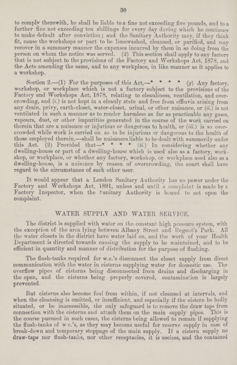 30 to comply therewith, he shall be liable to a fine not exceeding five pounds, and to a farther fine not exceeding ten shillings for every day daring which he continues to make default after conviction ; and the Sanitary Authority may, if they think fit, cause the workshops or part to be limewashed, cleansed, or purified, and may recover in a summary manner the expenses incurred by them in so doing from the person on whom the notice was served. (2) This section shall apply to any factory that is not subject to the provisions of the Factory and Workshops Act, 1878, and the Acts amending the same, and to any workplace, in like manner as it applies to a workshop. Section 2.—(1) For the purposes of this Act,—* * * * (g) Any factory, workshop, or workplace which is not a factor}' subject to the provisions of the Factory and Workshops Act, 1878, relating to cleanliness, ventilation, and over crowding, and (t.) is not kept in a cleanly state and free from effluvia arising from any drain, privy, earth-closet, water-closet, urinal, or other nuisance, or (ii.) is not ventilated in such a manner as to render harmless as far as practicable any gases, vapours, dust, or other impurities generated in the course of the work carried on therein that are a nuisance or injurious or dangerous to health, or (iii.) is so over crowded while work is carried on as to be injurious or dangerous to the health of those employed therein,—shall be nuisances liable to be dealt with summarily under this Act. (2) Provided that—* * * * (ii.) In considering whether any dwelling-bouse or part of a dwelling-house which is used also as a factory, work shop, or workplace, or whether any factory, workshop, or workplace used also as a dwelling-house, is a nuisance by reason of overcrowding, the court shall have regard to the circumstance of such other user. It would appear that a London Sanitary Authority has no power under the Factory and Workshops Act, 1891, unless and until a complaint is made by a Factory Inspector, when the Sanitary Authority is bound to act upon the complaint. WATER SUPPLV AND WATER SERVICE. The district is supplied with water on the constant high pressure system, with the exception of the area lying between Albany Street and Regent's Park. All the water closets in the district have water laid on, and the work of your Health Department is directed towards causing the supply to be maintained, and to be efficient in quantity and manner of distribution for the purpose of flushing. The flush-tanks required for w.c.'s disconnect the closet supply from direct communication with the water in cisterns supplying water for domestic use. The overflow pipes of cisterns being disconnected from drains and discharging in the open, and the cisterns being properly covered, contamination is largely prevented. But cisterns also become foul from within, if not cleansed at intervals, and when the cleansing is omitted, or insufficient, and especially if the cistern be badly situated, or be inaccessible, the only safeguard is to remove the draw taps from connection with the cisterns and attach them on the main supply pipes. This is the course pursued in such cases, the cisterns being allowed to remain if supplying the flush-tanks of w c.'s, as they may become useful for reserve supply in case of break-down and temporary stoppage of the main supply. If a cistern supply no draw-taps nor flush-tanks, nor other receptacles, it is useless, and the contained