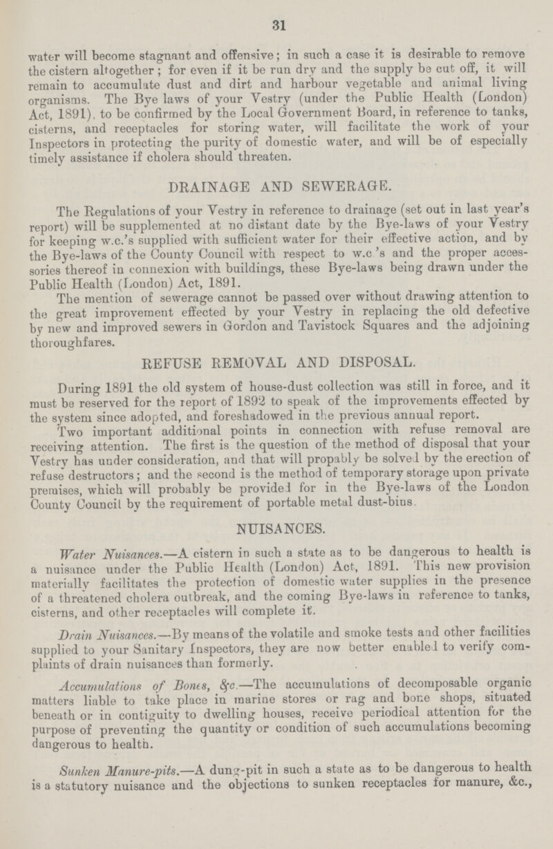 31 water will become stagnant and offensive; in such a case it is desirable to remove the cistern altogether; for even if it be run dry and the supply be cut off, it will remain to accumulate dust and dirt and harbour vegetable and animal living organisms. The Bye laws of your Vestry (under the Public Health (London) Act, 1891), to be confirmed by the Local Government Board, in reference to tanks, cisterns, and receptacles for storing water, will facilitate the work of your Inspectors in protecting the purity of domestic water, and will be of especially timely assistance if cholera should threaten. DRAINAGE AND SEWERAGE. The Regulations of your Vestry in reference to drainage (set out in last year's report) will be supplemented at no distant date by the Bye-laws of your Vestry for keeping w.c.'s supplied with sufficient water for their effective action, and by the Bye-laws of the County Council with respect to w.c's and the proper acces sories thereof in connexion with buildings, these Bye-laws being drawn under the Public Health (Loudon) Act, 1891. The mention of sewerage cannot be passed over without drawing attention to the great improvement effected by your Vestry in replacing the old defective by new and improved sewers in Gordon and Tavistock Squares and the adjoining thoroughfares. REFUSE REMOVAL AND DISPOSAL. During 1891 the old system of house-dust collection was still in force, and it must be reserved for the report of 1892 to speak of the improvements effected by the system since adopted, and foreshadowed in the previous annual report. Two important additional points in connection with refuse removal are receiving attention. The first is the question of the method of disposal that your Vestry has under consideration, and that will propably be solved by the erection of refuse destructors; and the second is the method of temporary storage upon private premises, which will probably be provided for in the Bye-laws of the London County Council by the requirement of portable metal dust-bins NUISANCES. Water Nuisances.—A cistern in such a state as to be dangerous to health is a nuisance under the Public Health (London) Act, 1891. This new provision materially facilitates the protection of domestic water supplies in the presence of a threatened cholera outbreak, and the coming Bye-laws iu reference to tanks, cisterns, and other receptacles will complete it'. Drain Nuisances.—By means of the volatile and smoke tests and other facilities supplied to your Sanitary Inspectors, they are now better enabled to verify com plaints of drain nuisances than formerly. Accumulations of Bones, 8(c.—The accumulations of decomposable organic matters liable to take place in marine stores or rag and bone shops, situated beneath or in contiguity to dwelling houses, receive periodical attention for the purpose of preventing the quantity or condition of such accumulations becoming dangerous to health. Sunken Manure-pits.—A dung-pit in such a state as to be dangerous to health is a statutory nuisance and the objections to sunken receptacles for manure, &c.,
