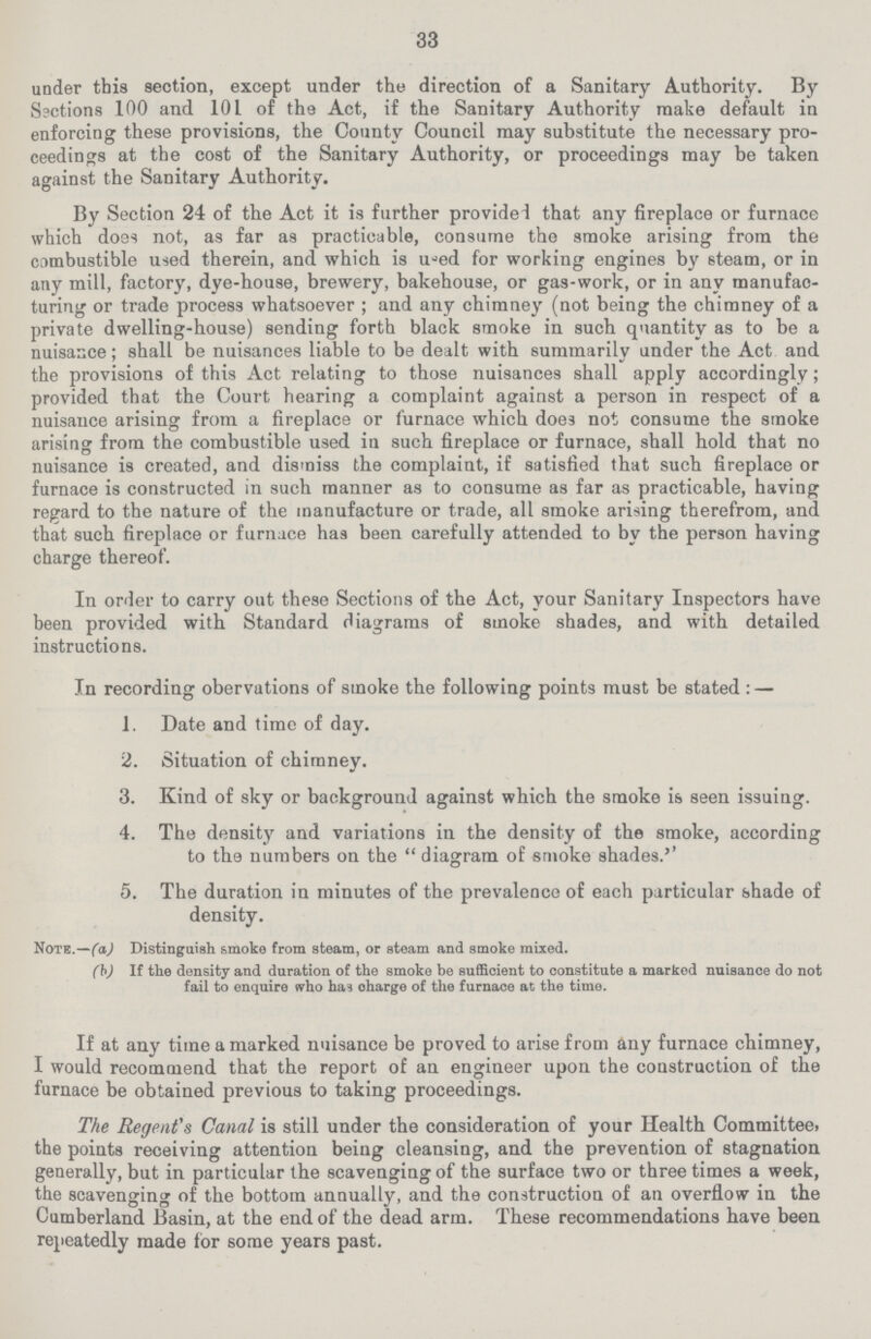 33 under this section, except under the direction of a Sanitary Authority. By Sections 100 and 101 of the Act, if the Sanitary Authority make default in enforcing these provisions, the County Council may substitute the necessary pro ceedings at the cost of the Sanitary Authority, or proceedings may be taken against the Sanitary Authority. By Section 24 of the Act it is further provided that any fireplace or furnace which does not, as far as practicable, consume the smoke arising from the combustible used therein, and which is used for working engines by steam, or in any mill, factory, dye-house, brewery, bakehouse, or gas-work, or in any manufac turing or trade process whatsoever ; and any chimney (not being the chimney of a private dwelling-house) sending forth black smoke in such quantity as to be a nuisance; shall be nuisances liable to be dealt with summarily under the Act and the provisions of this Act relating to those nuisances shall apply accordingly; provided that the Court hearing a complaint against a person in respect of a nuisance arising from a fireplace or furnace which does not consume the smoke arising from the combustible used iu such fireplace or furnace, shall hold that no nuisance is created, and dismiss the complaint, if satisfied that such fireplace or furnace is constructed in such manner as to consume as far as practicable, having regard to the nature of the manufacture or trade, all smoke arising therefrom, and that such fireplace or furnace has been carefully attended to by the person having charge thereof. In order to carry out these Sections of the Act, your Sanitary Inspectors have been provided with Standard diagrams of smoke shades, and with detailed instructions. In recording obervations of smoke the following points must be stated:— 1. Date and time of day. 2. Situation of chimney. 3. Kind of sky or background against which the smoke is seen issuing. 4. The density and variations in the density of the smoke, according to the numbers on the diagram of smoke shades.'' 5. The duration in minutes of the prevalence of each particular shade of density. Note.—(a) Distinguish smoke from steam, or steam and smoke mixed. (b) If the density and duration of the smoke be sufficient to constitute a marked nuisance do not fail to enquire who has oharge of the furnace at the time. If at any time a marked nuisance be proved to arise from any furnace chimney, I would recommend that the report of an engineer upon the construction of the furnace be obtained previous to taking proceedings. The Regent's Canal is still under the consideration of your Health Committee, the points receiving attention being cleansing, and the prevention of stagnation generally, but in particular the scavenging of the surface two or three times a week, the scavenging of the bottom annually, and the construction of an overflow in the Cumberland Basin, at the end of the dead arm. These recommendations have been repeatedly made for some years past.