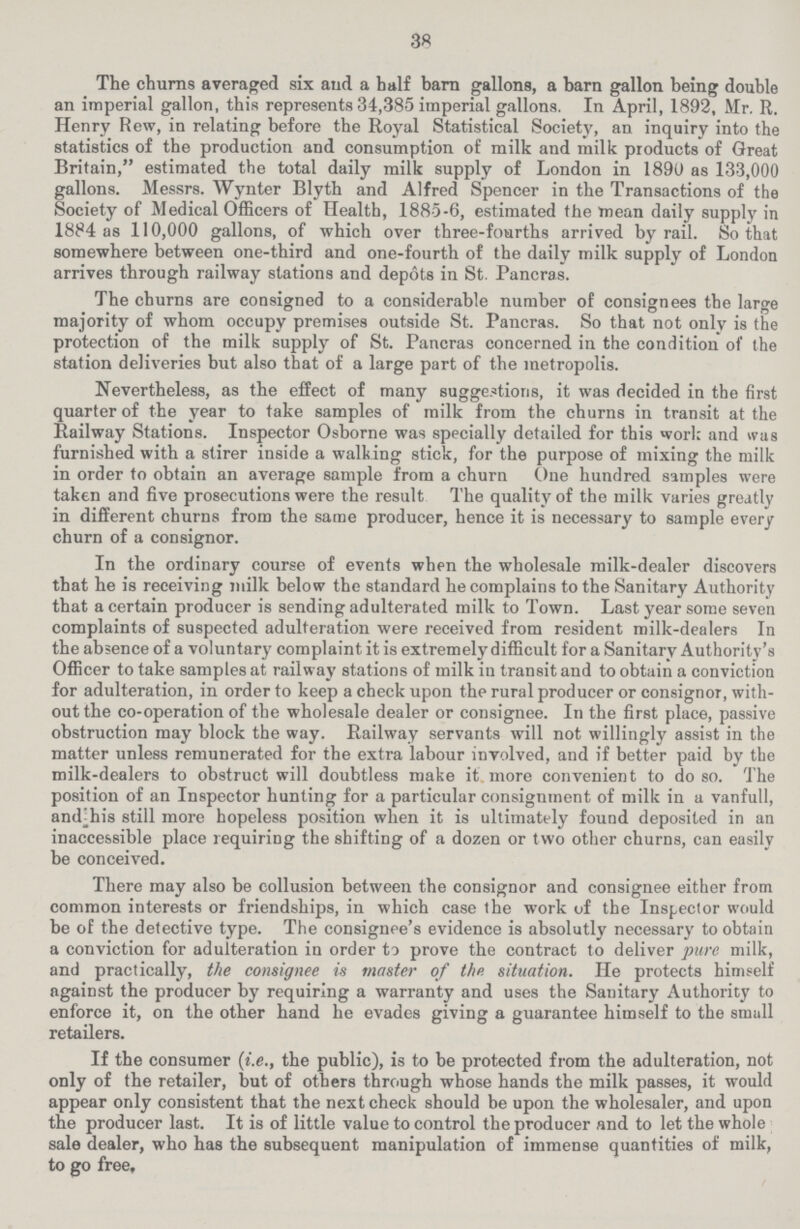 38 The churns averaged six and a half barn gallons, a barn gallon being double an imperial gallon, this represents 34,385 imperial gallons. In April, 1892, Mr. R. Henry Rew, in relating before the Royal Statistical Society, an inquiry into the statistics of the production and consumption of milk and milk products of Great Britain, estimated the total daily milk supply of London in 1890 as 133,000 gallons. Messrs. Wynter Blyth and Alfred Spencer in the Transactions of the Society of Medical Officers of Health, 1885-6, estimated the mean daily supply in 1884 as 110,000 gallons, of which over three-fourths arrived by rail. So that somewhere between one-third and one-fourth of the daily milk supply of London arrives through railway stations and depots in St. Pancras. The churns are consigned to a considerable number of consignees the large majority of whom occupy premises outside St. Pancras. So that not only is the protection of the milk supply of St. Pancras concerned in the condition of the station deliveries but also that of a large part of the metropolis. Nevertheless, as the effect of many suggestions, it was decided in the first quarter of the year to take samples of milk from the churns in transit at the Railway Stations. Inspector Osborne was specially detailed for this work and was furnished with a stirer inside a walking stick, for the purpose of mixing the milk in order to obtain an average sample from a churn One hundred samples were taken and five prosecutions were the result The quality of the milk varies greatly in different churns from the same producer, hence it is necessary to sample every churn of a consignor. In the ordinary course of events when the wholesale milk-dealer discovers that he is receiving milk below the standard he complains to the Sanitary Authority that a certain producer is sending adulterated milk to Town. Last year some seven complaints of suspected adulteration were received from resident milk-dealers In the absence of a voluntary complaint it is extremely difficult for a Sanitary Authority's Officer to take samples at railway stations of milk in transit and to obtain a conviction for adulteration, in order to keep a check upon the rural producer or consignor, with out the co-operation of the wholesale dealer or consignee. In the first place, passive obstruction may block the way. Railway servants will not willingly assist in the matter unless remunerated for the extra labour involved, and if better paid by the milk-dealers to obstruct will doubtless make it more convenient to do so. The position of an Inspector hunting for a particular consignment of milk in a vanfull, and his still more hopeless position when it is ultimately found deposited in an inaccessible place requiring the shifting of a dozen or two other churns, can easily be conceived. There may also be collusion between the consignor and consignee either from common interests or friendships, in which case the work of the Inspector would be of the detective type. The consignee's evidence is absolutly necessary to obtain a conviction for adulteration in order to prove the contract to deliver pure milk, and practically, the consignee is master of the situation. He protects himself against the producer by requiring a warranty and uses the Sanitary Authority to enforce it, on the other hand he evades giving a guarantee himself to the small retailers. If the consumer (i.e., the public), is to be protected from the adulteration, not only of the retailer, but of others through whose hands the milk passes, it would appear only consistent that the next check should be upon the wholesaler, and upon the producer last. It is of little value to control the producer and to let the whole sale dealer, who has the subsequent manipulation of immense quantities of milk, to go free.