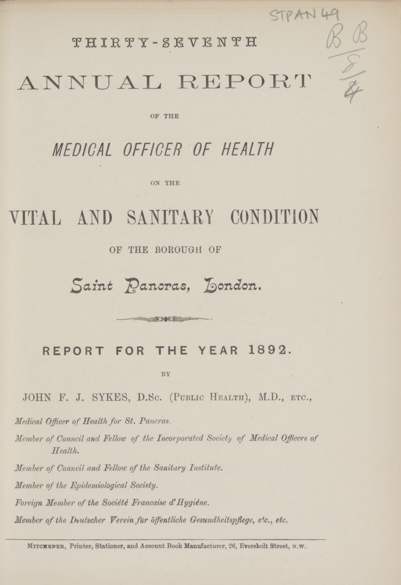 STPAN 49 THIRTY-SEVENTH ANNUAL REPORT OF THE MEDICAL OFFICER OF HEALTH ON THE VITAL AND SANITARY CONDITION OF THE BOROUGH OF Saint Panoras, London. REPORT FOR THE YEAR 1892. BY JOHN F. J. SYKES, D.Sc. (Public Health), M.D., etc., Medical Officer of Health for St. Pancras. Member of Council and Fellow of the Incorporated Society of Medical Officers of Health. Member of Council and Fellow of the Sanitary Institute. Member of the Epidemiological Society. Foreign Member of the Société Francaise d' Hygiéne. Member of the Deutscher Verein fur ōffentliche Gesundheitspflege, etc.. etc. Mitchener, Printer, Stationer, and Account Book Manufacturer, 26, Everaholt Street, N.W.
