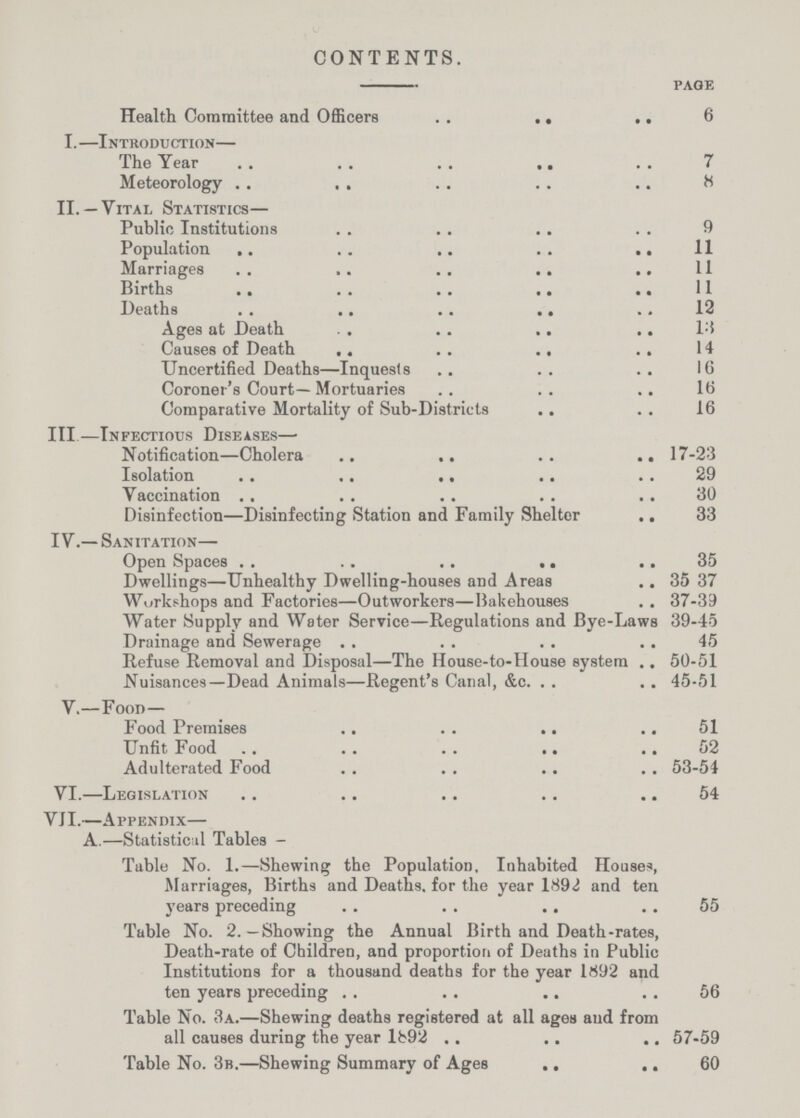 CONTENTS. page Health Committee and Officers 6 I.—Introduction— The Year 7 Meteorology 8 II. —Vital Statistics— Public Institutions 9 Population 11 Marriages 11 Births 11 Deaths 12 Ages at Death 11 Causes of Death 14 Uncertified Deaths—Inquests 16 Coroner's Court—Mortuaries 16 Comparative Mortality of Sub-Districts 16 III—Infectious Diseases— Notification—Cholera 17-23 Isolation 29 Vaccination 30 Disinfection—Disinfecting Station and Family Shelter 33 IV.—Sanitation— Open Spaces 35 Dwellings—Unhealthy Dwelling-houses and Areas 35 37 Workshops and Factories—Outworkers—Bakehouses 37-33 Water Supply and Water Service—Regulations and Bye-Laws 39-45 Drainage and Sewerage 45 Refuse Removal and Disposal—The House-to-House system 50-51 Nuisances—Dead Animals—Regent's Canal, &c. 45-51 V.—Food— Food Premises 51 Unfit Food 52 Adulterated Food 53-54 VI.—Legislation 54 VII.—Appendix— A.—Statistical Tables - Table No. 1.—Shewing the Population, Inhabited Houses, Marriages, Births and Deaths, for the year 1892 and ten years preceding 55 Table No. 2.—Showing the Annual Birth and Death-rates, Death-rate of Children, and proportion of Deaths in Public Institutions for a thousand deaths for the year 1892 and ten years preceding 56 Table No. 3a.—Shewing deaths registered at all ages and from all causes during the year lb92 57-59 Table No. 3b.—Shewing Summary of Ages 60