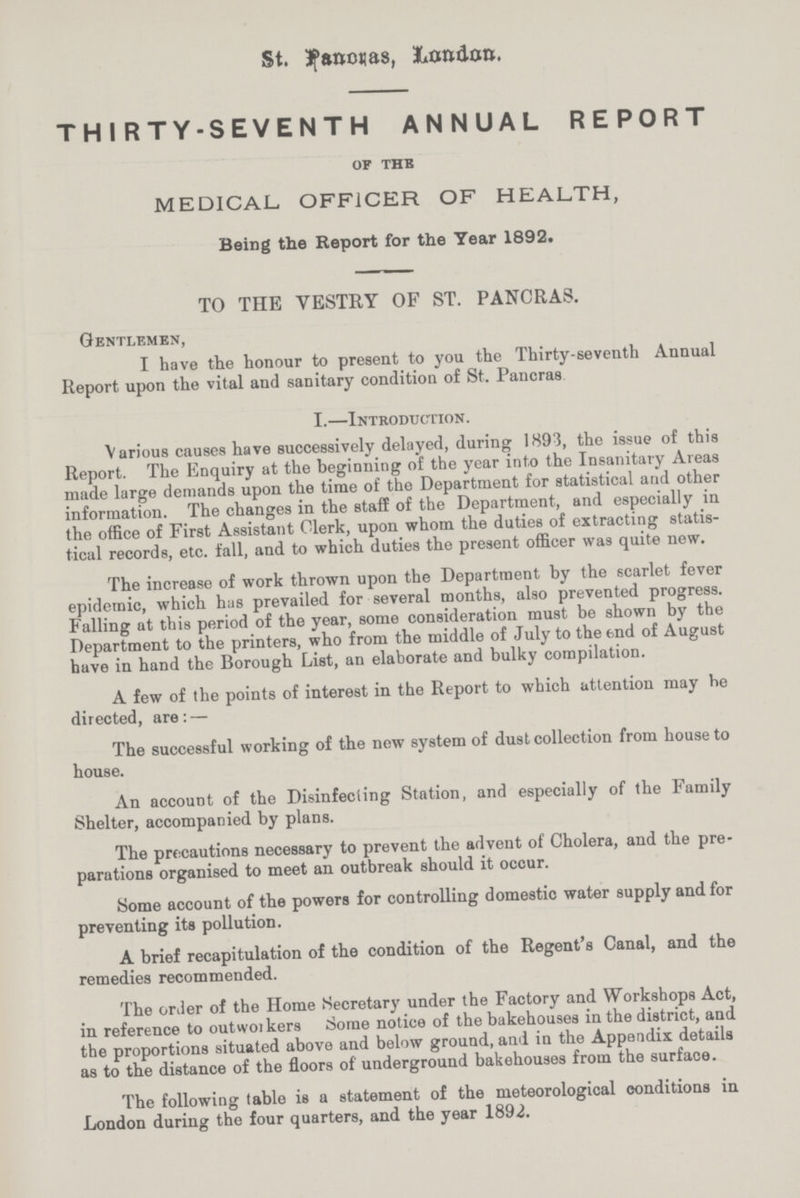 St. Panonas, London. THIRTY-SEVENTH ANNUAL REPORT OF THE MEDICAL. OFFICER OF HEALTH, Being the Report for the Year 1892. TO THE YESTRY OF ST. PANCRAS. Gentlemen, I have the honour to present to you the Thirty-seventh Annual Report upon the vital and sanitary condition of St. Pancras I.—Introduction. Various causes have successively delayed, during 1893, the issue of this Report. The Enquiry at the beginning of the year into the Insanitary Areas made large demands upon the time of the Department for statistical and other information. The changes in the staff of the Department, and especially in the office of First Assistant Clerk, upon whom the duties of extracting statis tical records, etc. fall, and to which duties the present officer was quite new. The increase of work thrown upon the Department by the scarlet fever epidemic, which has prevailed for several months, also prevented progress. Falling at this period of the year, some consideration must be shown by the Department to the printers, who from the middle of July to the end of August have in hand the Borough List, an elaborate and bulky compilation. A few of the points of interest in the Report to which attention may he directed, are: — The successful working of the new system of dust collection from house to house. An account of the Disinfecting Station, and especially of the Family Shelter, accompanied by plans. The precautions necessary to prevent the advent of Cholera, and the pre parations organised to meet an outbreak should it occur. Some account of the powers for controlling domestic water supply and for preventing its pollution. A brief recapitulation of the condition of the Regent's Canal, and the remedies recommended. The order of the Home Secretary under the Factory and Workshops Act, in reference to outworkers Some notice of the bakehouses in the district, and the proportions situated above and below ground, and in the Appendix details as to the distance of the floors of underground bakehouses from the surface. The following table is a statement of the meteorological conditions in London during the four quarters, and the year 1892.