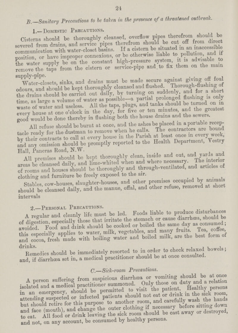 21 B.—Sanitary Precautions to be taken in the presence of a threatened outbreak. 1.— Domestic Precautions. Cisterns should be thoroughly cleansed, overflow pipes therefrom should be severed from drains, and service pipes therefrom should be cut off from direct communication with water-closet basins. If a cistern be situated in an inaccessible position, or have improper connexions, or be otherwise liable to pollution, and if the water supply be on the constant high-pressure system, it is advisable to remove the taps from the cistern or service-pipe and to fix them on the main supply-pipe. Water-closets, sinks, and drains must be made secure against giving off foul odours, and should be kept thoroughly cleansed and flushed. Thorough-flushing of the drains should be carried out daily, by turning on suddenly, and for a short time, as large a volume of water as possible—a partial prolonged flushing is only waste of water and useless. All the taps, plugs, and tanks should be turned on in every house at one o'clock in the day, for five or ten minutes, and the greatest good would be done thereby in flushing both the house drains and the sewers. All refuse should be burnt at once, and the ashes be placed in a portable recep tacle ready for the dustman to remove when he calls. The contractors are bound by their contracts to call at every house in the Parish at least once in every week, and any omission should be promptly reported to the Health Department, Yestry Hall, Pancras Road, N.W. All premises should be kept thoroughly clean, inside and out, and yards and areas be cleansed daily, and lime-whited when and where necessary. The interior of rooms and houses should be thoroughly and through-ventilated, and articles of clothing and furniture be freely exposed to the air. Stables, cow-houses, slaughter-houses, and other premises occupied by animals should be cleansed daily, and the manue, offal, and other refuse, removed at short intervals 2.—Personal Precautions. A regular and cleanly life must be led. Foods liable to produce disturbances of digestion, especially those that irritate the stomach or cause diarrhoea, should be avoided. Food and drink should be cooked or boiled the same day as consumed; this especially applies to water, milk, vegetables, and many fruits. Tea, coffee, and cocoa, fresh made with boiling water and boiled milk, are the best form of drinks. Remedies should be immediately resorted to in order to check relaxed bowels; and, if diarrhoea set in, a medical practitioner should be at once consulted. C.—Sick-room Precautions. A person suffering from suspicious diarrhoea or vomiting should be at once isolated and a medical practitioner summoned. Only those on duty and a relation in an emergency, should be permitted to visit the patient. Healthy persons attending suspected or infected patients should not eat or drink in the sick room, but should retire for this purpose to another room, and carefully wash the hands and face (mouth), and change the outer clothing if necessary before sitting down to eat. All food or drink leaving the sick room should be cast away or destroyed, and not, on any account, be consumed by healthy persons.
