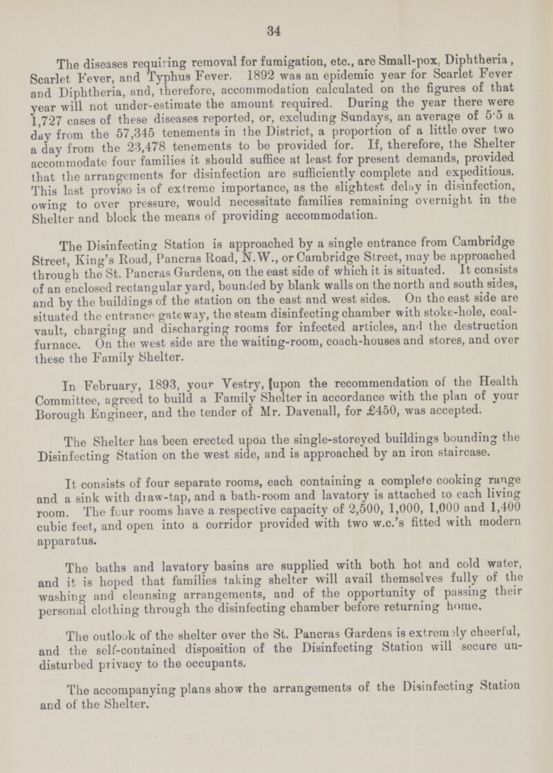 34 The diseases requiring removal for fumigation, etc., are Small-pox, Diphtheria , Scarlet Fever, and Typhus Fever. 1892 was an epidemic year for Scarlet Fever and Diphtheria, and, therefore, accommodation calculated on the figures of that year will not under-estiruate the amount required. During the year there were 1,727 cases of these diseases reported, or, excluding Sundays, an average of 5.5 a day from the 57,345 tenements in the District, a proportion of a little over two a day from the 23,478 tenements to be provided for. If, therefore, the Shelter accommodate four families it should suffice at least for present demands, provided that the arrangements for disinfection are sufficiently complete and expeditious. This last proviso is of extreme importance, as the slightest delay in disinfection, owing to over pressure, would necessitate families remaining overnight in the Shelter and block the means of providing accommodation. The Disinfecting Station is approached by a single entrance from Cambridge Street, King's Road, Pancras Road, N.W., or Cambridge Street, maybe approached through the St. Pancras Gardens, on the east side of which it is situated. It consists of an enclosed rectangular yard, bounded by blank walls on the north and south sides, and by the buildings of the station on the east and west sides. On the east side are situated the entrance gateway, the steam disinfecting chamber with stoke-hole, coal vault, charging and discharging rooms for infected articles, and the destruction furnace. On the west side are the waiting-room, coach-houses and stores, and over these the Family Shelter. In February, 1893, your Vestry, (upon the recommendation of the Health Committee, agreed to build a Family Shelter in accordance with the plan of your Borough Engineer, and the tender of Mr. Davenall, for £450, was accepted. The Shelter has been erected upon the single-storeyed buildings bounding the Disinfecting Station on the west side, and is approached by an iron staircase. It consists of four separate rooms, each containing a complete cooking range and a sink with draw-tap, and a bath-room and lavatory is attached to each living room. The four rooms have a respective capacity of 2,500, 1,000, 1,000 and 1,400 cubic feet, and open into a corridor provided with two w.c.'s fitted with modern apparatus. The baths and lavatory basins are supplied with both hot and cold water, and it is hoped that families taking shelter will avail themselves fully of the washing and cleansing arrangements, and of the opportunity of passing their personal clothing through the disinfecting chamber before returning home. The outlook of the shelter over the St. Pancras Gardens is extremely cheerful, and the self-contained disposition of the Disinfecting Station will secure un disturbed privacy to the occupants. The accompanying plans show the arrangements of the Disinfecting Station and of the Shelter.