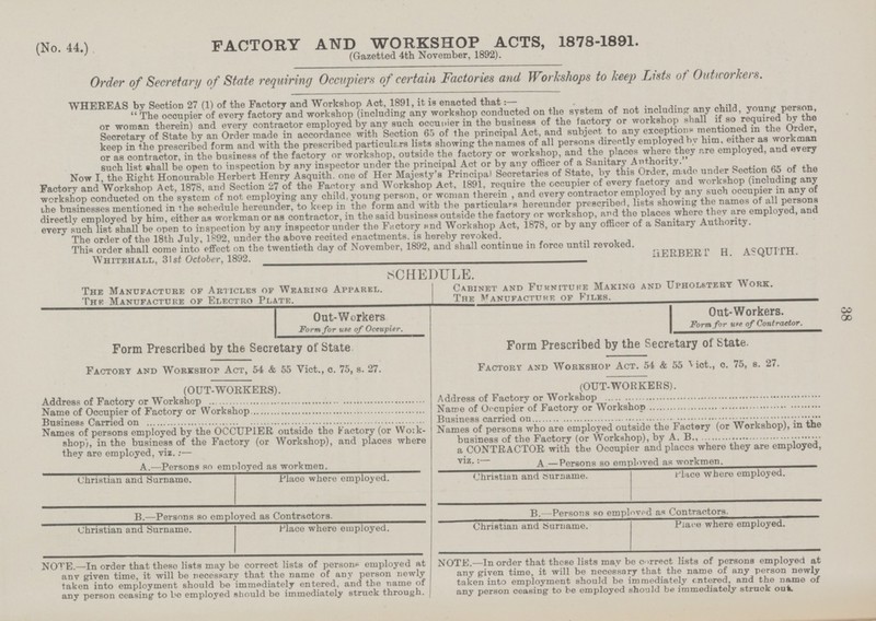 38 (No. 44.) FACTORY AND WORKSHOP ACTS, 1878-1891. (Gazetted 4th November, 1892). Order of Secretary of State requiring Occupiers of certain Factories and Workshops to keep Lists of Outworkers. WHEREAS by Section 27 (1) of the Factory and Workshop Act, 1891, it is enacted that:— The occupier of every factory and workshop (including any workshop conducted on the system of not including any child, young person, or woman therein) and every contractor employed by any such occupier in the business of the factory or workshop shall if so required by the Secretary of State by an Order made in accordance with Section 65 of the principal Act, and subject to any exceptions mentioned in the Order, keep in the prescribed form and with the prescribed particulars lists showing the names of all persons directly employed bv him, either as workman or as contractor, in the business of the factory or workshop, outside the factory or workshop, and the places where they are employed, and every such list shall be open to inspection by any inspector under the principal Act or by any officer of a Sanitary Authority. Now I, the Right Honourable Herbert Henry Asquith. one of Her Majesty's Principal Secretaries of State, by this Order, made under Section 65 of the Factory and Workshop Act, 1878, and Section 27 of the Factory and Workshop Act, 1891, require the occupier of every factory and workshop (including any workshop conducted on the system of not employing any child, young person, or woman therein , and every contractor employed by any such occupier in any of the businesses mentioned in the schedule hereunder, to keep in the form and with the particulars hereunder prescribed, lists showing the names of all persons directly employed by him, either as workman or as contractor, in the said business outside the factory or workshop, and the places where they are employed, and every such list shall be open to inspection by any inspector under the Factory and Workshop Act, 1878, or by any officer of a Sanitary Authority. The order of the 18th July, 1892, under the above recited enactments, is hereby revoked. This order shall come into effect on the twentieth day of November, 1892, and shall continue in force until revoked. Whitehall, 31st October, 1892. HERBERT H. ASQUITH. SCHEDULE. The Manufacture of Articles of Wearing Apparel. Thi Manufacture of Electro Plate. Cabinet and Furniture Making and Upholstery Work. The Manufacture of Files. Out-Workers Form for use of Occupier. Form Prescribed by the Secretary of State Factory and Workshop Act, 54 & 55 Vict., o. 75, s. 27. (OUT-WORKERS). Address of Factory or Workshop Name of Occupier of Factory or Workshop Business Carried on Names of persons employed by the OCCUPIER outside the Factory (or Work shop), in the business of the Factory (or Workshop), and places where they are employed, viz.:— A.—Persons so employed as workmen. Christian and Surname. Place where employed. B.—Persons so employed as Contractors. Christian and Surname. Place where employed. NOTE.—In order that these lists may be correct lists of persons employed at anv given time, it will be necessary that the name of any person newly taken into employment should be immediately entered, and the name of any person ceasing to be employed should be immediately struck through. Out-Workers. Form for use of Contractor. Form Prescribed by the Secretary of State. Factory and Workshop Act. 54 & 55 Mot., o. 75, s. 27. (OUT-WORKERS). Address of Factory or Workshop Name of Occupier of Factory or Workshop Business carried on Names of persons who are employed outside the Factory (or Workshop), in the business of the Factory (or Workshop), by A. B., a CONTRACTOR with the Occupier and placcs where they are employed, viz: A.—Persons so employed as workmen. Christian and Surname. Place where employed. B.—Persons so employed as Contractors. Christian and Surname. Place where employed. NOTE.—In order that these lists may be correct lists of persons employed at any given time, it will be necessary that the name of any person newly taken into employment should be immediately entered, and the name of any person ceasing to be employed should be immediately struck out.