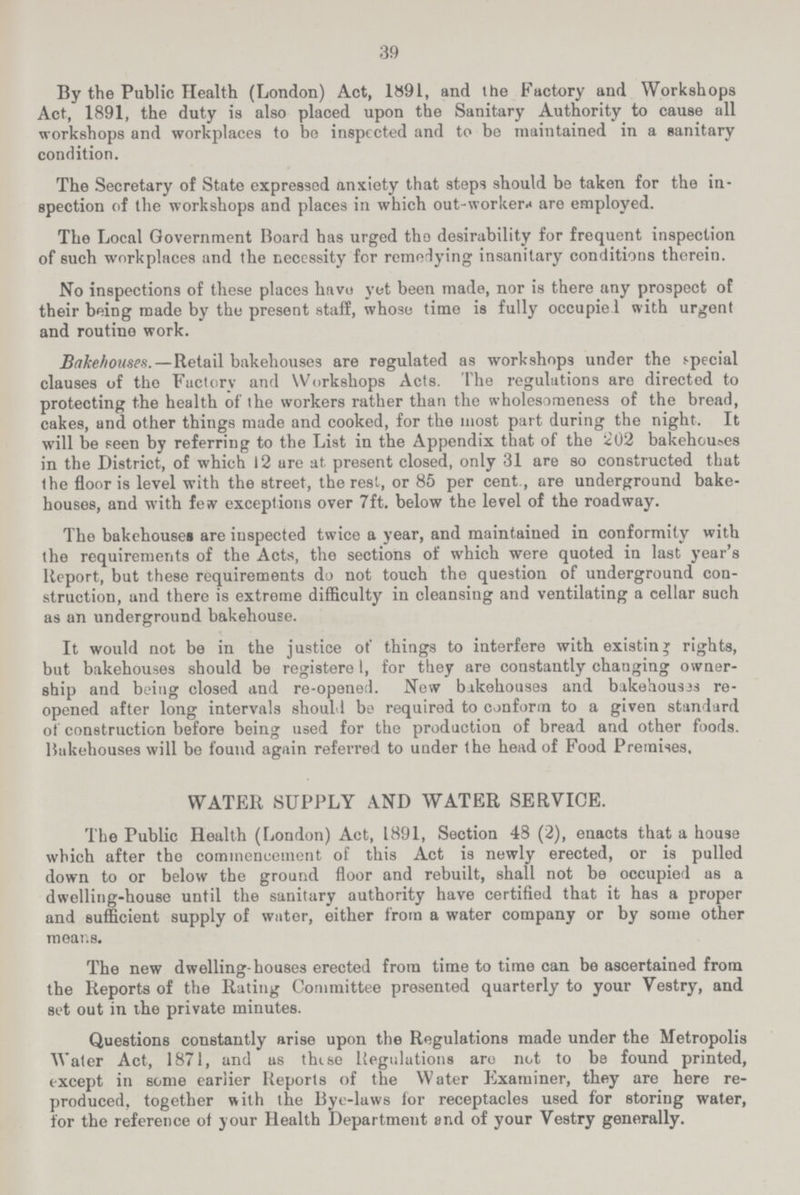 39 By the Public Health (London) Act, 1891, and the Factory and Workshops Act, 1891, the duty is also placed upon the Sanitary Authority to cause all workshops and workplaces to be inspected and to be maintained in a sanitary condition. The Secretary of State expressed anxiety that steps should be taken for the in spection of the workshops and places in which out-workers are employed. The Local Government Board has urged tho desirability for frequent inspection of such workplaces and the necessity for remedying insanitary conditions therein. No inspections of these places have yet been made, nor is there any prospect of their being made by the present staff, whose time is fully occupied with urgent and routine work. Bakehouses.—Retail bakehouses are regulated as workshops under the special clauses of tho Factory and Workshops Acts. The regulations are directed to protecting the health of the workers rather than the wholesorneness of the bread, cakes, and other things made and cooked, for the most part during the night. It will be seen by referring to the List in the Appendix that of the 202 bakehouses in the District, of which 12 are at present closed, only 31 are so constructed that the floor is level with the street, the rest, or 85 per cent., are underground bake houses, and with few exceptions over 7ft. below the level of the roadway. The bakehouses are inspected twice a year, and maintained in conformity with the requirements of the Acts, the sections of which were quoted in last year's Report, but these requirements do not touch the question of underground con struction, and there is extreme difficulty in cleansing and ventilating a cellar such as an underground bakehouse. It would not be in the justice of things to interfere with existing rights, but bakehouses should be registere[???], for they are constantly changing owner ship and being closed and re-opened. New bakehouses and bakehouses re opened after long intervals should be required to conform to a given standard of construction before being used for the production of bread and other foods. Bakehouses will be found again referred to under the head of Food Premises. WATER SUPPLY AND WATER SERVICE. The Public Health (London) Act, 1891, Section 48 (2), enacts that a house which after tho commencement of this Act is newly erected, or is pulled down to or below the ground floor and rebuilt, shall not be occupied as a dwelling-house until the sanitary authority have certified that it has a proper and sufficient supply of water, either from a water company or by some other means. The new dwelling-houses erected from time to time can be ascertained from the Reports of the Rating Committee presented quarterly to your Vestry, and set out in the private minutes. Questions constantly arise upon the Regulations made under the Metropolis Water Act, 1871, and as these Regulations are not to be found printed, except in some earlier Reports of the Water Examiner, they are here re produced. together with the Bye-laws for receptacles used for storing water, for the reference of your Health Department and of your Vestry generally.