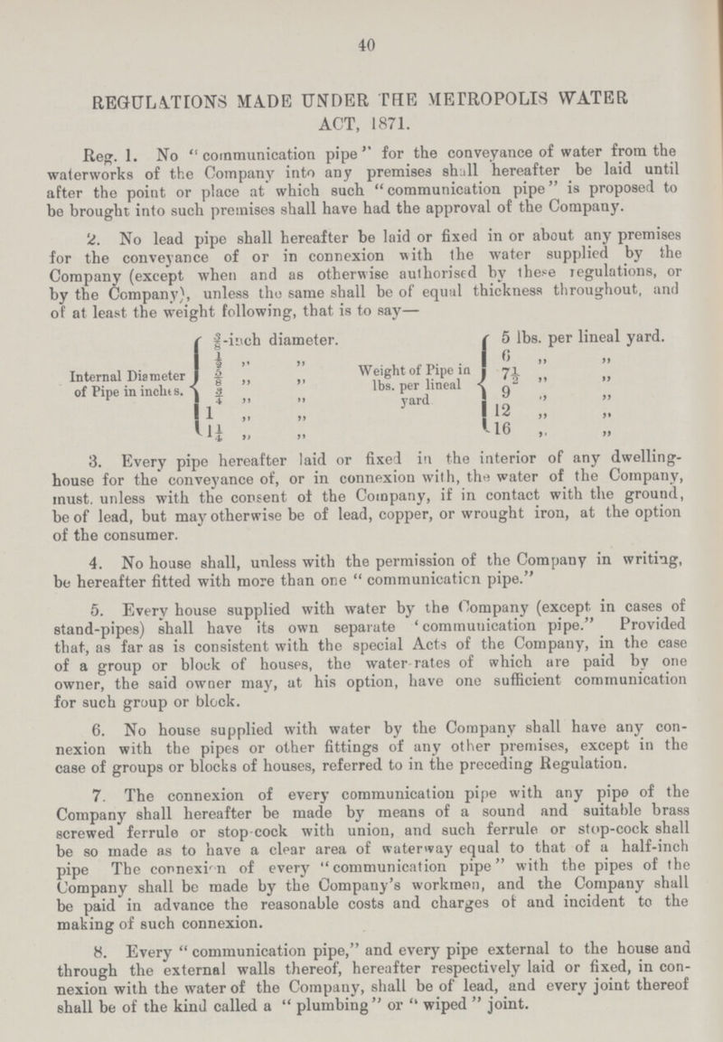 40 REGULATIONS MADE UNDER THE METROPOLIS WATER ACT, 1871. Reg. 1. No “communication pipe” for the conveyance of water from the waterworks of the Company into any premises shall hereafter be laid until after the point or place at which such communication pipe is proposed to be brought into such premises shall have had the approval of the Company. 2. No lead pipe shall hereafter be laid or fixed in or about any premises for the conveyance of or in connexion with the water supplied by the Company (except when and as otherwise authorised by these regulations, or by the Company), unless the same shall be of equal thickness throughout, and of at least the weight following, that is to say— Internal Diameter of Pipe in inches. 3/8-inch diameter. ½ ” ” 5/8 ” ” ¾ ” ” 1 ” ” 1¼ ” ” Weight of Pipe in lbs. per lineal yard 5 lbs. per lineal yard. 6 ” ” 7½ ” ” 9 ” ” 12 ” ” 16 ” ” 3. Every pipe hereafter laid or fixed in the interior of any dwelling house for the conveyance of, or in connexion with, the water of the Company, must, unless with the consent of the Company, if in contact with the ground, be of lead, but may otherwise be of lead, copper, or wrought iron, at the option of the consumer. 4. No house shall, unless with the permission of the Company in writing, be hereafter fitted with more than one communication pipe. 5. Every house supplied with water by the Company (except in cases of stand-pipes) shall have its own separate ' communication pipe. Provided that, as far as is consistent with the special Acts of the Company, in the case of a group or block of houses, the water rates of which are paid by one owner, the said owner may, at his option, have one sufficient communication for such group or block. 6. No house supplied with water by the Company shall have any con nexion with the pipes or other fittings of any other premises, except in the case of groups or blocks of houses, referred to in the preceding Regulation. 7. The connexion of every communication pipe with any pipe of the Company shall hereafter be made by means of a sound and suitable brass screwed ferrule or stop cock with union, and such ferrule or stop-cock shall be so made as to have a clear area of waterway equal to that of a half-inch pipe The connexion of every communication pipe with the pipes of the Company shall be made by the Company's workmen, and the Company shall be paid in advance the reasonable costs and charges of and incident to the making of such connexion. 8. Every communication pipe, and every pipe external to the house and through the external walls thereof, hereafter respectively laid or fixed, in con nexion with the water of the Company, shall be of lead, and every joint thereof shall be of the kind called a  plumbing or  wiped  joint.