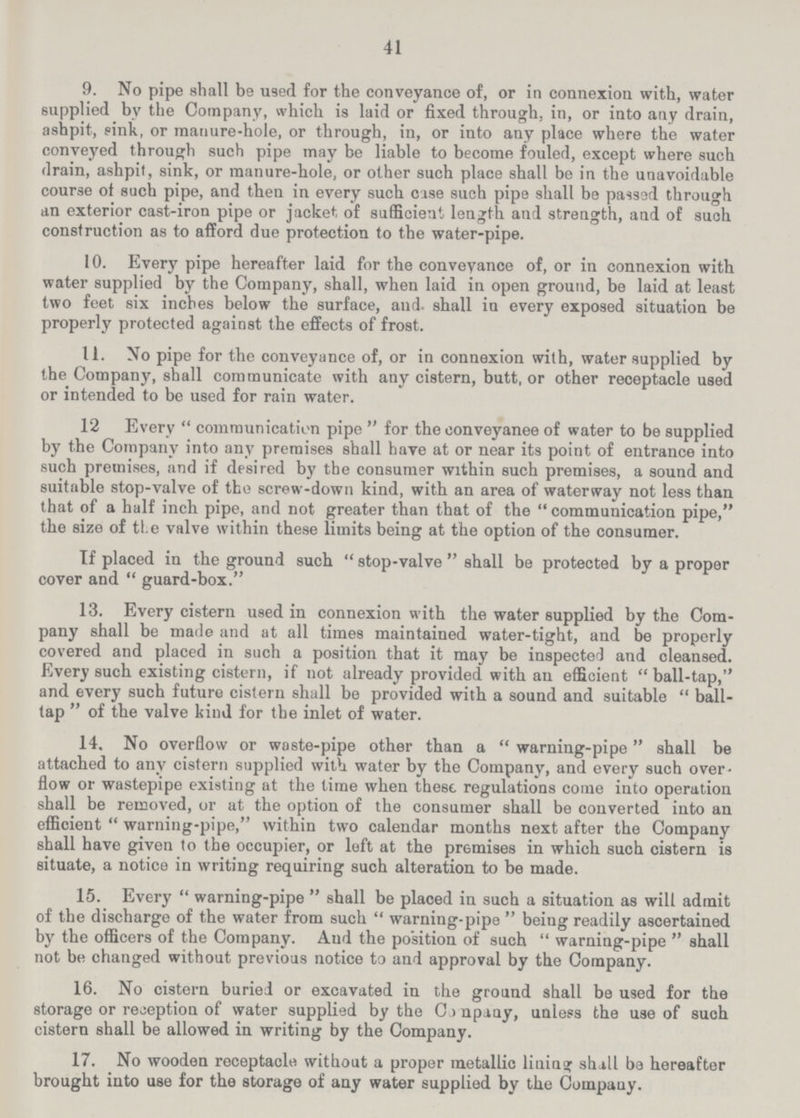 41 9. No pipe shall be used for the conveyance of, or in connexion with, water supplied by the Company, which is laid or fixed through, in, or into any drain, ashpit, sink, or manure-hole, or through, in, or into any place where the water conveyed through such pipe may be liable to become fouled, except where such drain, ashpit, sink, or manure-hole, or other such place shall be in the unavoidable course of such pipe, and then in every such case such pipe shall be passad through an exterior cast-iron pipe or jacket of sufficient length and strength, and of such construction as to afford due protection to the water-pipe. 10. Every pipe hereafter laid for the conveyance of, or in connexion with water supplied by the Company, shall, when laid in open ground, be laid at least two feet six inches below the surface, and. shall in every exposed situation be properly protected against the effects of frost. 11. No pipe for the conveyance of, or in connexion with, water supplied by the Company, shall communicate with any cistern, butt, or other receptacle used or intended to be used for rain water. 12 Every communication pipe for the conveyance of water to be supplied by the Company into any premises shall have at or near its point of entrance into such premises, and if desired by the consumer within such premises, a sound and suitable stop-valve of the screw-down kind, with an area of waterway not less than that of a half inch pipe, and not greater than that of the  communication pipe, the size of the valve within these limits being at the option of the consumer. If placed in the ground such stop-valve shall be protected by a proper cover and guard-box. 13. Every cistern used in connexion with the water supplied by the Com pany shall be made and at all times maintained water-tight, and be properly covered and placed in such a position that it may be inspected and cleansed. Every such existing cistern, if not already provided with an efficient  ball-tap, and every such future cistern shall be provided with a sound and suitable  ball tap  of the valve kind for the inlet of water. 14. No overflow or waste-pipe other than a warning-pipe shall be attached to any cistern supplied with water by the Company, and every such over flow or wastepipe existing at the time when these regulations come into operation shall be removed, or at the option of the consumer shall be converted into an efficient warning-pipe, within two calendar months next after the Company shall have given to the occupier, or left at the premises in which such cistern is situate, a notice in writing requiring such alteration to be made. 15. Every warning-pipe shall be placed in such a situation as will admit of the discharge of the water from such warning-pipe being readily ascertained by the officers of the Company. And the position of such warning-pipe shall not be changed without previous notice to and approval by the Company. 16. No cistern buried or excavated in the ground shall be used for the storage or reception of water supplied by the Company, unless the use of such cistern shall be allowed in writing by the Company. 17. No wooden receptacle without a proper metallic lining shall ba hereafter brought into use for the storage of any water supplied by the Company.
