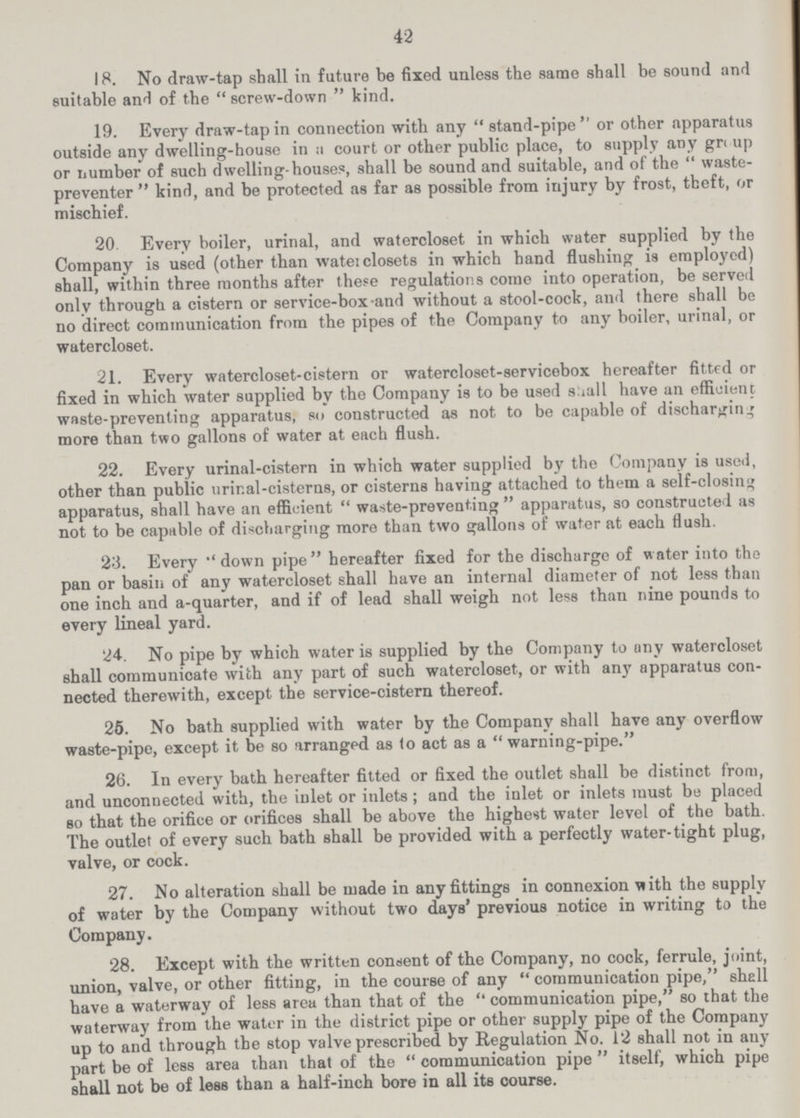 42 18. No draw-tap shall in future be fixed unless the same shall be sound and suitable and of the screw-down kind. 19. Every draw-tap in connection with any stand-pipe or other apparatus outside any dwelling-house in a court or other public place, to supply any gr< up or number of such dwelling-houses, shall be sound and suitable, and of the  waste preventer  kind, and be protected as far as possible from injury by frost, theft, or mischief. 20. Every boiler, urinal, and watercloset in which water supplied by the Company is used (other than waterclosets in which hand flushing is employed) shall, within three months after these regulations come into operation, be served only through a cistern or service-box-and without a stool-cock, and there shall be no direct communication from the pipes of the Company to any boiler, urinal, or watercloset. 21. Every watercloset-cistern or watercloset-servicebox hereafter fitted or fixed in which water supplied by the Company is to be used shall have an efficient waste-preventing apparatus, so constructed as not to be capable of discharging more than two gallons of water at each flush. 22. Every urinal-cistern in which water supplied by the Company is used, other than public urinal-cisterns, or cisterns having attached to them a self-closing apparatus, shall have an efficient  waste-preventing  apparatus, so constructed as not to be capable of discharging more than two gallons of water at each flush. 23. Every down pipe hereafter fixed for the discharge of water into the pan or basin of any watercloset shall have an internal diameter of not less than one inch and a-quarter, and if of lead shall weigh not less than nine pounds to every lineal yard. 24. No pipe by which water is supplied by the Company to any watercloset shall communicate with any part of such watercloset, or with any apparatus con nected therewith, except the service-cistern thereof. 25. No bath supplied with water by the Company shall have any overflow waste-pipe, except it be so arranged as to act as a  warning-pipe. 26. In every bath hereafter fitted or fixed the outlet shall be distinct from, and unconnected with, the inlet or inlets; and the inlet or inlets must be placed so that the orifice or orifices shall be above the highest water level of the bath. The outlet of every such bath shall be provided with a perfectly water-tight plug, valve, or cock. 27. No alteration shall be made in any fittings in connexion with the supply of water by the Company without two days' previous notice in writing to the Company. 28. Except with the written consent of the Company, no cock, ferrule, joint, union, valve, or other fitting, in the course of any  communication pipe, shell have a waterway of less area than that of the communication pipe, so that the waterway from the water in the district pipe or other supply pipe of the Company up to and through the stop valve prescribed by Regulation No. 12 shall not in any part be of less area than that of the communication pipe itself, which pipe shall not be of less than a half-inch bore in all its course.