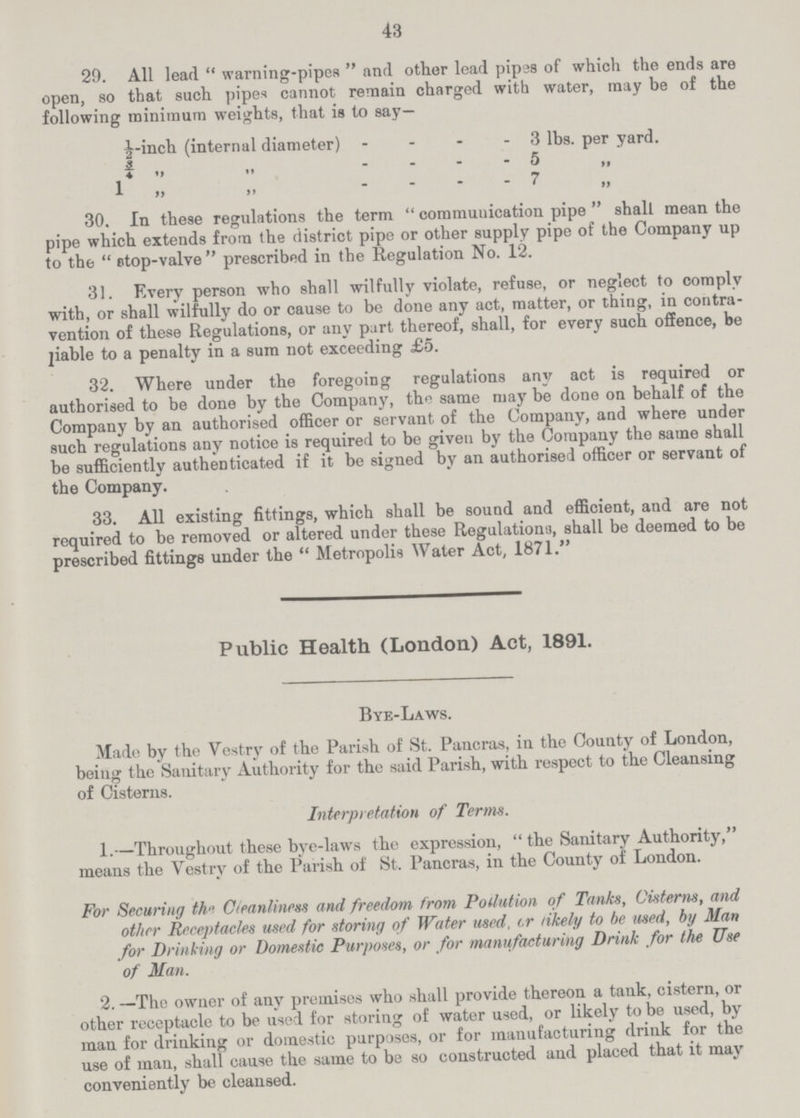 43 29. All lead warning-pipes and other lead pipes of which the ends are open, so that such pipes cannot remain charged with water, may be of the following minimum weights, that is to say— ½-inch (internal diameter) 3 lbs. per yard. ¾ ” ” 5 ” 1 ” ” 7 ” 30. In these regulations the term communication pipe shall mean the pipe which extends from the district pipe or other supply pipe of the Company up to the stop-valve prescribed in the Regulation No. 12. 31. Every person who shall wilfully violate, refuse, or neglect to comply with, or shall wilfully do or cause to be done any act, matter, or thing, in contra vention of these Regulations, or any part thereof, shall, for every such offence, be piable to a penalty in a sum not exceeding £5. 32. Where under the foregoing regulations any act is required or authorised to be done by the Company, the same may be done on behalf of the Company by an authorised officer or servant of the Company, and where under such regulations any notice is required to be given by the Company the same shall be sufficiently authenticated if it be signed by an authorised officer or servant of the Company. 33. All existing fittings, which shall be sound and efficient, and are not required to be removed or altered under these Regulation'.), shall be deemed to be prescribed fittings under the  Metropolis Water Act, 1871. Public Health (London) Act, 1891. Bye-Laws. Made by the Vestry of the Parish of St. Pancras, in the County of London, being the Sanitary Authority for the said Parish, with respect to the Cleansing of Cisterns. Interpretation of Terms. 1.—Throughout these bye-laws the expression,  the Sanitary Authority, means the Vestry of the Parish of St. Pancras, in the County of London. For Securing the Cleanliness and freedom from Polution o f Tanks, Cisterns, and other Receptacles used for storing of Water used, or likely to be used, by Man for Drinking or Domestic Purposes, or for manufacturing Drink for the Use of Man. 2. —The owner of any premises who shall provide thereon a tank, cistern, or other receptacle to be used for storing of water used, or likely to be used, by man for drinking or domestic purposes, or for manufacturing drink for the use of man, shall cause the same to be so constructed and placed that it may conveniently be cleansed.