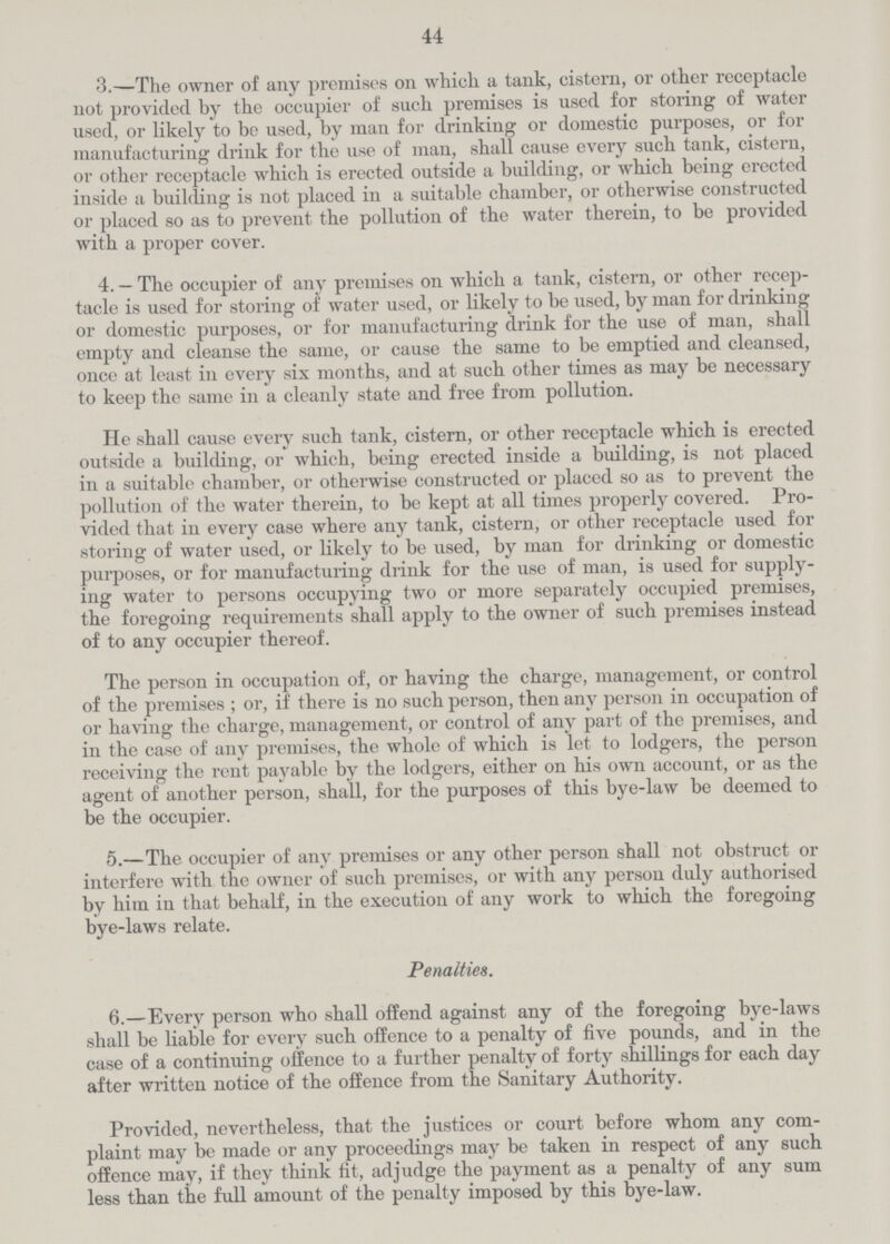44 3.—The owner of any premises on which a tank, cistern, or other receptacle not provided by the occupier of such premises is used for storing of water used, or likely to be used, by man for drinking or domestic purposes, or for manufacturing drink for the use of man, shall cause every such tank, cistern, or other receptacle which is erected outside a building, or which being erected inside a building is not placed in a suitable chamber, or otherwise constructed or placed so as to prevent the pollution of the water therein, to be provided with a proper cover. 4. — The occupier of any premises on which a tank, cistern, or other recep tacle is used for storing of water used, or likely to be used, by man for drinking or domestic purposes, or for manufacturing drink for the use of man, shall empty and cleanse the same, or cause the same to be emptied and cleansed, once at least in every six months, and at such other times as may be necessary to keep the same in a cleanly state and free from pollution. He shall cause every such tank, cistern, or other receptacle which is erected outside a building, or which, being erected inside a building, is not placed in a suitable chamber, or otherwise constructed or placed so as to prevent the pollution of the water therein, to be kept at all times properly covered. Pro vided that in every case where any tank, cistern, or other receptacle used for storing of water used, or likely to be used, by man for drinking or domestic purposes, or for manufacturing drink for the use of man, is used for supply ing water to persons occupying two or more separately occupied premises, the foregoing requirements shall apply to the owner of such premises instead of to any occupier thereof. The person in occupation of, or having the charge, management, or control of the premises; or, if there is no such person, then any person in occupation of or having the charge, management, or control of any part of the premises, and in the case of any premises, the whole of which is let to lodgers, the person receiving the rent payable by the lodgers, either on his own account, or as the agent of another person, shall, for the purposes of this bye-law be deemed to be the occupier. 5.—The occupier of any premises or any other person shall not obstruct or interfere with the owner of such premises, or with any person duly authorised by him in that behalf, in the execution of any work to which the foregoing bye-laws relate. Penalties. 6.—Every person who shall offend against any of the foregoing bye-laws shall be liable for every such offence to a penalty of five pounds, and in the case of a continuing offence to a further penalty of forty shillings for each day after written notice of the offence from the Sanitary Authority. Provided, nevertheless, that the justices or court before whom any com plaint may be made or any proceedings may be taken in respect of any such offence may, if they think fit, adjudge the payment as a penalty of any sum less than the full amount of the penalty imposed by this bye-law.