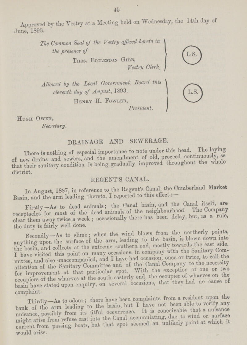 45 Approved by the Vestry at a Meeting held on Wednesday, the 14th day of June, 1893. The Common Seal of the Vestry affixed hereto in the presence of Thos. Eccleston Gibb, Vestry Clerk. LS. Allowed by the Local Government Board this eleventh day of August, 1893. Henry II. Fowler, President. LS. Hugh Owen, Secretary. DRAINAGE AND SEWERAGE. There is nothing of especial importance to note under this head. The laying of new drains and sewers, and the amendment of old, proceed continuously, se that their sanitary condition is being gradually improved throughout the wholo district. REGENT'S CANAL. In August, 1887, in reference to the Regent's Canal, the Cumberland Market Basin, and the arm leading thereto. I reported to this effect:— Firstly—As to dead animals; the Canal basin, and the Canal itself, are receptacles for most of the dead animals of the neighbourhood. The Company clear them away twice a week ; occasionally there has been delay, but, as a rule, the duty is fairly well done. Secondly—As to slime; when the wind blows from the northerly points, anything upon the surface of the arm, leading to the basin, is blown down into the basin, and. collects at the extreme southern end, mostly towards the east side. I have visited this point on many occasions, in company with the Sanitary Com mittee, and also unaccompanied, and I have had occasion, once or twice, to call the attention of the Sanitary Committee and of the Canal Company to the necessity for improvement at that particular spot. With the exception of one or two occupiers of the wharves at the south-easterly end, the occupier of wharves on the basin have stated upon enquiry, on several occasions, that they had no cause of complaint. Thirdly—As to odour; there have been complaints from a resident upon the bank of the arm leading to the basin, but I have not been able to verify any nuisance, possibly from its fitful occurrence. It is conceivable that a nuisance might arise from refuse cast into the Canal accumulating, due to wind or surface current from passing boats, but that spot seemed an unlikely point at which it would arise.