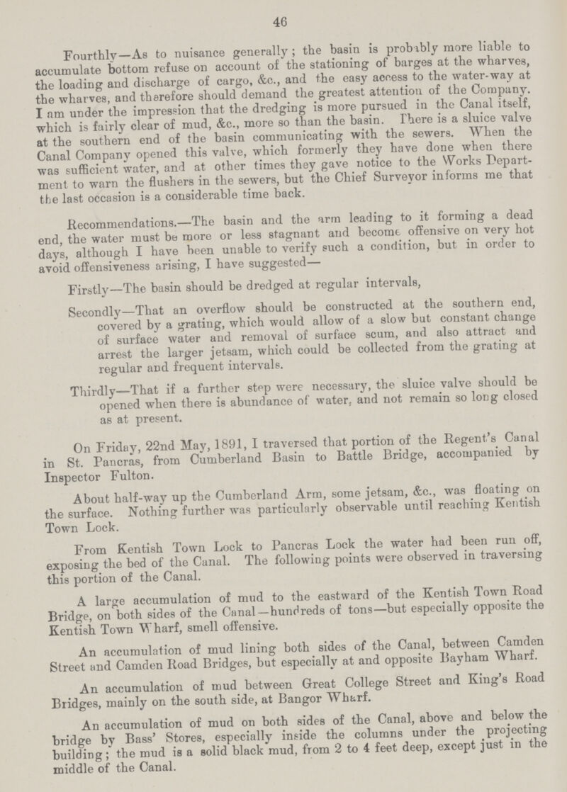46 Fourthly—As to nuisance generally; the basin is probably more liable to accumulate bottom refuse on account of the stationing of barges at the wharves, the loading and discharge of cargo, &c., and the easy access to the water-way at the wharves, and therefore should demand the greatest attention of the Company. I nm under the impression that the dredging is more pursued in the Canal itself, which is fairly clear of mud, &c., more so than the basin. There is a sluice valve at the southern end of the basin communicating with the sewers. When the Canal Company opened this valve, which formerly they have done when there was sufficient water, and at other times they gave notice to the Works Depart ment to warn the flushers in the sewers, but the Chief Surveyor informs me that the last occasion is a considerable time back. Recommendations.—The basin and the arm leading to it forming a dead end, the water must be more or less stagnant and become offensive on very hot days, although I have been unable to verify such a condition, but in order to avoid offensiveness arising, I have suggested— Firstly—The basin should be dredged at regular intervals, Secondly—That an overflow should be constructed at the southern end, covered by a grating, which would allow of a slow but constant change of surface water and removal of surface scum, and also attract and arrest the larger jetsam, which could be collected from the grating at regular and frequent intervals. Thirdly—That if a further step were necessary, the sluice valve should be opened when there is abundance of water, and not remain so long closed as at present. On Friday, 22nd May, 1891, I traversed that portion of the Regent's Canal in St. Pancras, from Cumberland Basin to Battle Bridge, accompanied by Inspector Fulton. About half-way up the Cumberland Arm, some jetsam, &c., was floating on the surface. Nothing further was particularly observable until reaching Kentish Town Lock. From Kentish Town Lock to Pancras Lock the water had been run off, exposing the bed of the Canal. The following points were observed in traversing this portion of the Canal. A large accumulation of mud to the eastward of the Kentish Town Road Bridge, on both sides of the Canal—hundreds of tons—but especially opposite the Kentish Town Wharf, smell offensive. An accumulation of mud lining both sides of the Canal, between Camden Street and Camden Road Bridges, but especially at and opposite Bayham Wharf. An accumulation of mud between Great College Street and King's Road Bridges, mainly on the south side, at Bangor Wharf. An accumulation of mud on both sides of the Canal, above and below the bridge by Bass' Stores, especially inside the columns under the projecting building; the mud is a solid black mud, from 2 to 4 feet deep, except just in the middle of the Canal.