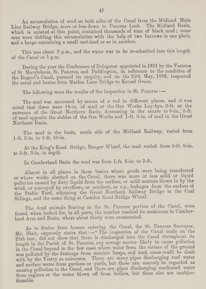 47 An accumulation of mud on both sides of the Canal from the Midland Main Line Railway Bridge, more or less down to Pancras Lock. The Midland Basin, which is entered at this point, contained thousands of tons of black mud ; some men were tickling this accumulation with the help of two barrows in one place, and a barge containing a small cart-load or so in another. This was about 2 p.m., and the water was to be re-admitted into this length of the Canal at 5 p.m. During the year the Conference of Delegates appointed in 1891 by the Vestries of St Marylebone, St. Pancras, and Paddington, in reference to the condition of the Regent's Canal, pursued its enquiry, and on ths 25th May, 1892, inspected the canal and basins from Maiden Lane Bridge to Kensal Green. The following were the results of the inspection in St. Pancras:— The mud was measured by means of a rod in different places, and it was noted that there were 18-in. of mud at the Gas Works Lay-bye, 2-ft. at the entrance of the Great Northern Basin, decreasing in the centre to 6-in., 2-ft. of mud opposite the stables of the Gas Works and 1-ft. 6-in. of mud in the Great Northern Basin. The mud in the basin, south side of the Midland Railway, varied from 1-ft. 3-in. to 2-ft. 10-in. At the King's Road Bridge, Bangor Wharf, the mud varied from 2-ft. 6-in. to 5-ft. 3-in. in depth. In Cumberland Basin the mud was from 1-ft. 6-in. to 2-ft. Almost in all places in these basins where goods were being transferred or where works abutted on the Canal, there was more or less solid or liquid pollution caused by dirty liquid from the surface, or solid matters blown in by the wind, or conveyed by overflows, or accident, as e.g., leakages from the surface of the Stable Yard, adjoining the Great Northern Railway Bridge to the Coal Sidings, and the same thing at Camden Road Bridge Wharf. The dead animals floating in the St. Pancras portion of the Canal, were found, when looked for, in all parts, the number reached its maximum in Cumber land Arm and Basin, where about thirty were enumerated. As to drains from houses entering the Canal, the St. Pancras Surveyor, Mr. Blair, expressly states that:—The inspection of the Canal made on the 25th inst., did not show that there is discharged into the Canal throughout its length in the Parish of St. Pancras, any sewage matter likely to cause pollution in the Canal beyond in the few cases where water from the surface of the ground was polluted by the drainage from manure heaps, and such cases could be dealt with bv the Vestry as nuisances. There are many pipes discharging roof water and surface water from gardens or yards, but these can scarcely be regarded as causing pollution to the Canal, and there are pipes discharging condensed water from engines or the water blown off from boilers, but these also are unobjec tionable.