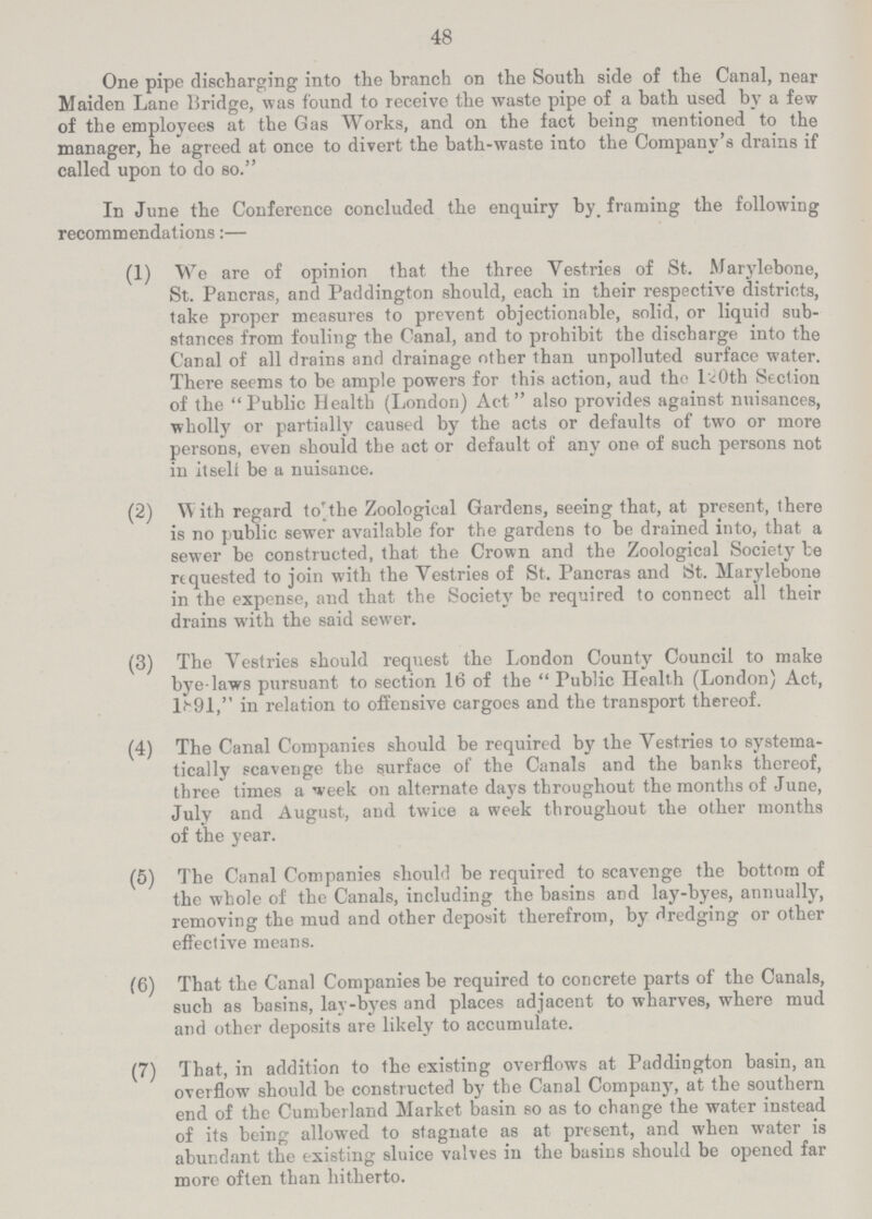 48 One pipe discharging into the branch on the South side of the Canal, near Maiden Lane Bridge, was found to receive the waste pipe of a bath used by a few of the employees at the Gas Works, and on the fact being mentioned to the manager, he agreed at once to divert the bath-waste into the Company's drains if called upon to do so. In June the Conference concluded the enquiry by framing the following recommendations:— (1) We are of opinion that the three Vestries of St. Marylebone, St. Pancras, and Paddington should, each in their respective districts, take proper measures to prevent objectionable, solid, or liquid sub stances from fouling the Canal, and to prohibit the discharge into the Canal of all drains and drainage other than unpolluted surface water. There seems to be ample powers for this action, aud tho 120th Section of the Public Health (London) Act also provides against nuisances, wholly or partially caused by the acts or defaults of two or more persons, even should the act or default of any one of such persons not in itself be a nuisance. (2) W ith regard to the Zoological Gardens, seeing that, at present, there is no public sewer available for the gardens to be drained into, that a sewer be constructed, that the Crown and the Zoological Society be requested to join with the Vestries of St. Pancras and St. Marylebone in the expense, and that the Society be required to connect all their drains with the said sewer. (3) The Vestries should request the London County Council to make bye-laws pursuant to section 16 of the Public Health (London) Act, 1891, in relation to offensive cargoes and the transport thereof. (4) The Canal Companies should be required by the Vestries to systema tically scavenge the surface of the Canals and the banks thereof, three times a week on alternate days throughout the months of June, July and August, aud twice a week throughout the other months of the year. (5) The Canal Companies should be required to scavenge the bottom of the whole of the Canals, including the basins and lay-byes, annually, removing the mud and other deposit therefrom, by dredging or other effective means. (6) That the Canal Companies be required to concrete parts of the Canals, such as basins, lay-byes and places adjacent to wharves, where mud and other deposits are likely to accumulate. (7) That, in addition to the existing overflows at Paddington basin, an overflow should be constructed by the Canal Company, at the southern end of the Cumberland Market basin so as to change the water instead of its being allowed to stagnate as at present, and when water is abundant the existing sluice valves in the basins should be opened far more often than hitherto.