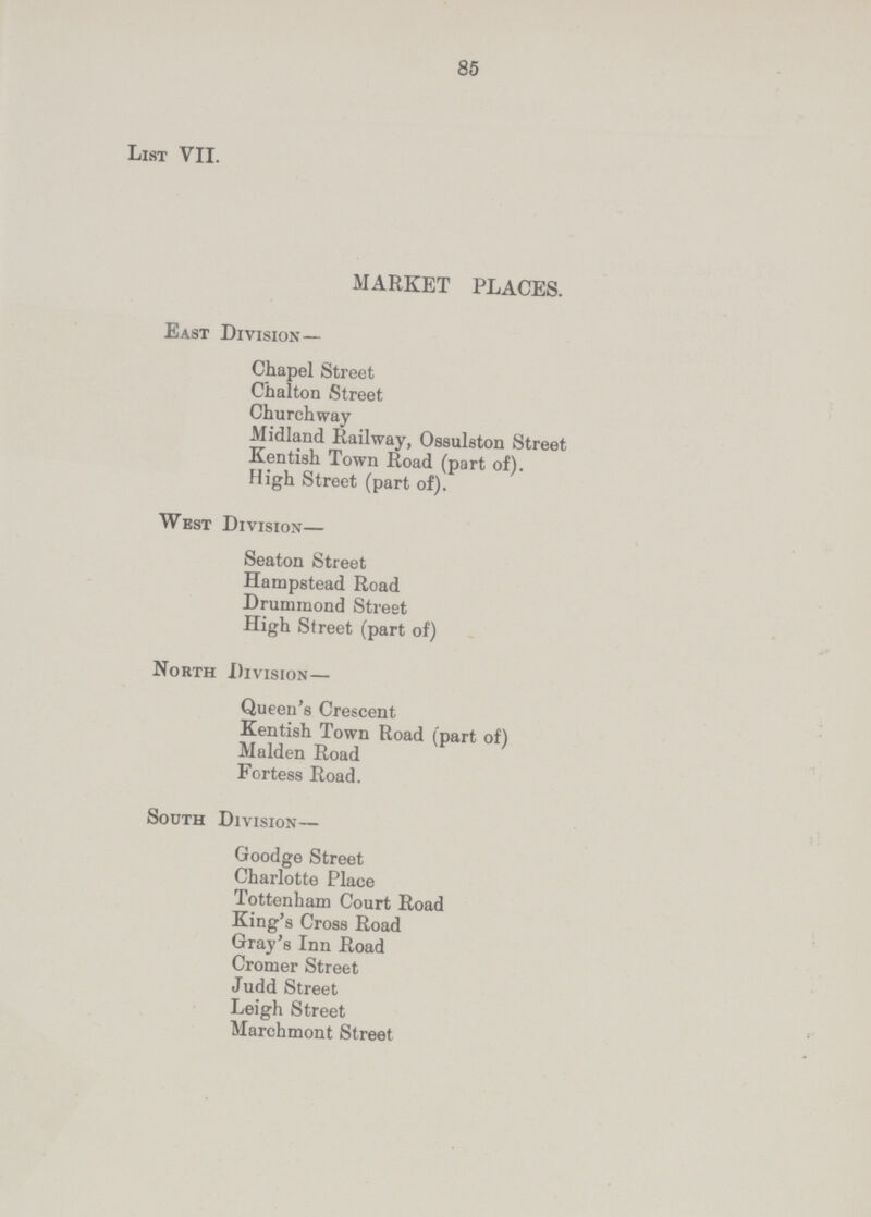 85 List VII. MARKET PLACES. East Division — Chapel Street Chalton Street Churchway Midland Railway, Ossulston Street Kentish Town Road (part of). High Street (part of). West Division— Seaton Street Hampstead Road Drummond Street High Street (part of) North Division— Queen's Crescent Kentish Town Road (part of) Maiden Road Fortess Road. South Division— Goodge Street Charlotte Place Tottenham Court Road King's Cross Road Gray's Inn Road Cromer Street Judd Street Leigh Street Marchmont Street