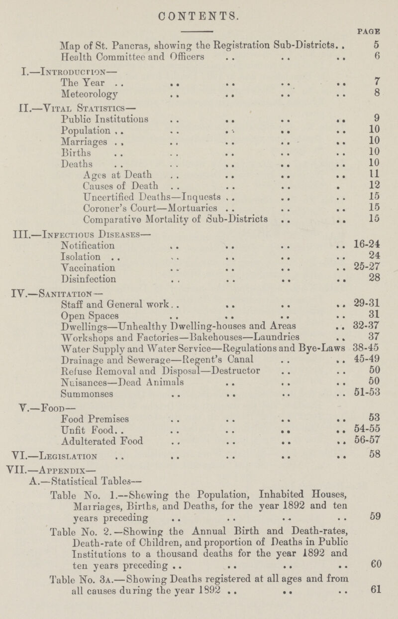 CONTENTS. page Map of St. Pancras, showing the Registration Sub-Districts 5 Health Committee and Officers 6 I.—Introduction— The Year 7 Meteorology 8 II.—Vital Statistics— Public Institutions 9 Population 10 Marriages 10 Births 10 Deaths 10 Ages at Death 11 Causes of Death 12 Uncertified Deaths—Inquests 15 Coroner's Court—Mortuaries 15 Comparative Mortality of Sub-Districts 15 III.—Infectious Diseases— Notification 16-24 Isolation 24 Vaccination 25-27 Disinfection 28 IY.—Sanitation — Staff and General work 29-31 Open Spaces 31 Dwellings—Unhealthy Dwelling-houses and Areas 32-37 Workshops and Factories—Bakehouses—Laundries 37 Water Supply and Water Service—Regulations and Bye-Laws 38-45 Drainage and Sewerage—Regent's Canal 45-49 Refuse Removal and Disposal—Destructor 50 Nuisances—Dead Animals 50 Summonses 51-53 V.—Food— Food Premises 53 Unfit Food 54-55 Adulterated Food 56-57 VI.—Legislation 58 VII.—Appendix— A.—Statistical Tables— Table No. 1.—Shewing the Population, Inhabited Houses, Marriages, Births, and Deaths, for the year 1892 and ten years preceding 59 Table No. 2.—Showing the Annual Birth and Death-rates, Death-rate of Children, and proportion of Deaths in Public Institutions to a thousand deaths for the year 1892 and ten years preceding 60 Table No. 3a.— Showing Deaths registered at all ages and from all causes during the year 1892 61