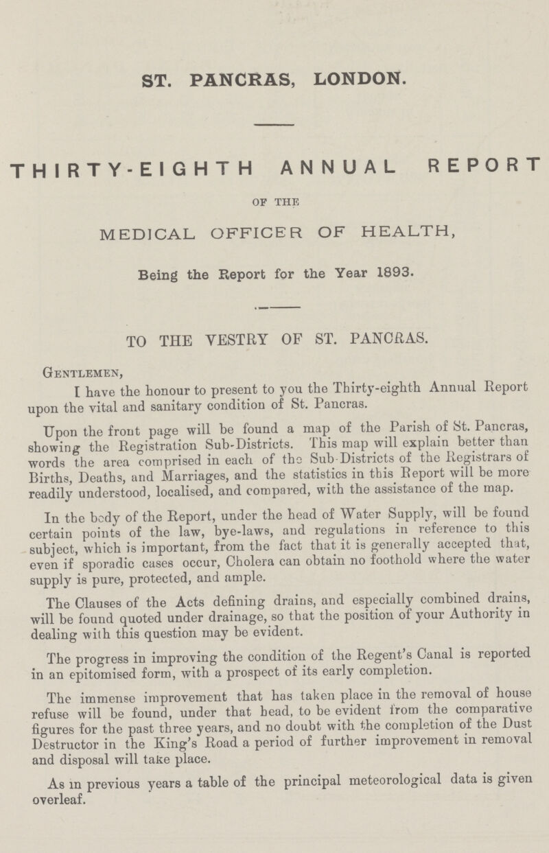 ST. PANCRAS, LONDON. THIRTY-EIGHTH ANNUAL REPORT of the MEDICAL OFFICER OF HEALTH, Being the Report for the Year 1893. TO THE VESTRY OF ST. PANCRAS. Gentlemen, I have the honour to present to you the Thirty-eighth Annual Report upon the vital and sanitary condition of St. Pancras. Upon the front page will be found a map of the Parish of St. Pancras, showing the Registration Sub-Districts. This map will explain better than words the area comprised in each of the Sub Districts of the Registrars of Births, Deaths, and Marriages, and the statistics in this Report will be more readily understood, localised, and compared, with the assistance of the map. In the body of the Report, under the head of Water Supply, will be found certain points of the law, bye-laws, and regulations in reference to this subject, which is important, from the fact that it is generally accepted that, even if sporadic cases occur, Cholera can obtain no foothold where the water supply is pure, protected, and ample. The Clauses of the Acts defining drains, and especially combined drains, will be found quoted under drainage, so that the position of your Authority in dealing with this question may be evident. The progress in improving the condition of the Regent's Canal is reported in an epitomised form, with a prospect of its early completion. The immense improvement that has taken place in the removal of house refuse will be found, under that head, to be evident from the comparative figures for the past three years, and no doubt with the completion of the Dust Destructor in the King's Road a period of further improvement in removal and disposal will take place. As in previous years a table of the principal meteorological data is given overleaf.