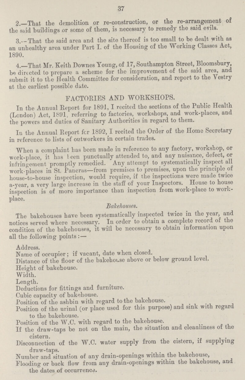 37 2.—That the demolition or re-construction, or the re-arrangement of the said buildings or some of them, is necessary to remedy the said evils. 3.— That the said area and the site thereof is too small to be dealt with as an unhealthy area under Part I. of the Housing of the Working Classes Act, 1890. 4.—That Mr. Keith Downes Young, of 17, Southampton Street, Bloomsbury, be directed to prepare a scheme for the improvement of the said area, and submit it to the Health Committee for consideration, and report to the Vestry at the earliest possible date. FACTORIES AND WORKSHOPS. In the Annual Report for 1891, I recited the sections of the Public Health (London) Act, 1891, referring to factories, workshops, and work-places, and the powers and duties of Sanitary Authorities in regard to them. Iu the Annual Report fcr 1892, I recited the Order of the Home Secretary in reference to lists of outworkers in certain trades. When a complaint has been made in reference to any factory, workshop, or work-place, it has been punctually attended to, and any nuisance, defect, or infringement promptly remedied. Any attempt to systematically inspect all work-places in St. Pancras—from premises to premises, upon the principle of house-to-house inspection, would require, if the inspections were made twice a-year, a very large increase in the staff of your Inspectors. House to house inspection is of more importance than inspection from work-place to work place. Bakehouses. The bakehouses have been systematically inspected twice in the year, and notices served where necessary. In order to obtain a complete record of the condition of the bakehouses, it will be necessary to obtain information upon all the following points: — Address. Name of occupier; if vacant, date when closed. Distance of the floor of the bakehouse above or below ground level. Height of bakehouse. Width. Length. Deductions for fittings and furniture. Cubic capacity of' bakehouse. Position of the ashbin with regard to the bakehouse. Position of the urinal (or place used for this purpose) and sink with regard to the bakehouse. Position of the W.C. with regard to the bakehouse. If the draw-taps be not on the main, the situation and cleanliness of the cistern. Disconnection of the W.C. water supply from the cistern, if supplying draw-taps. Number and situation of any drain-openings within the bakehouse, Flooding or back flow from any drain-openings within the bakehouse, and the dates of occurrence.