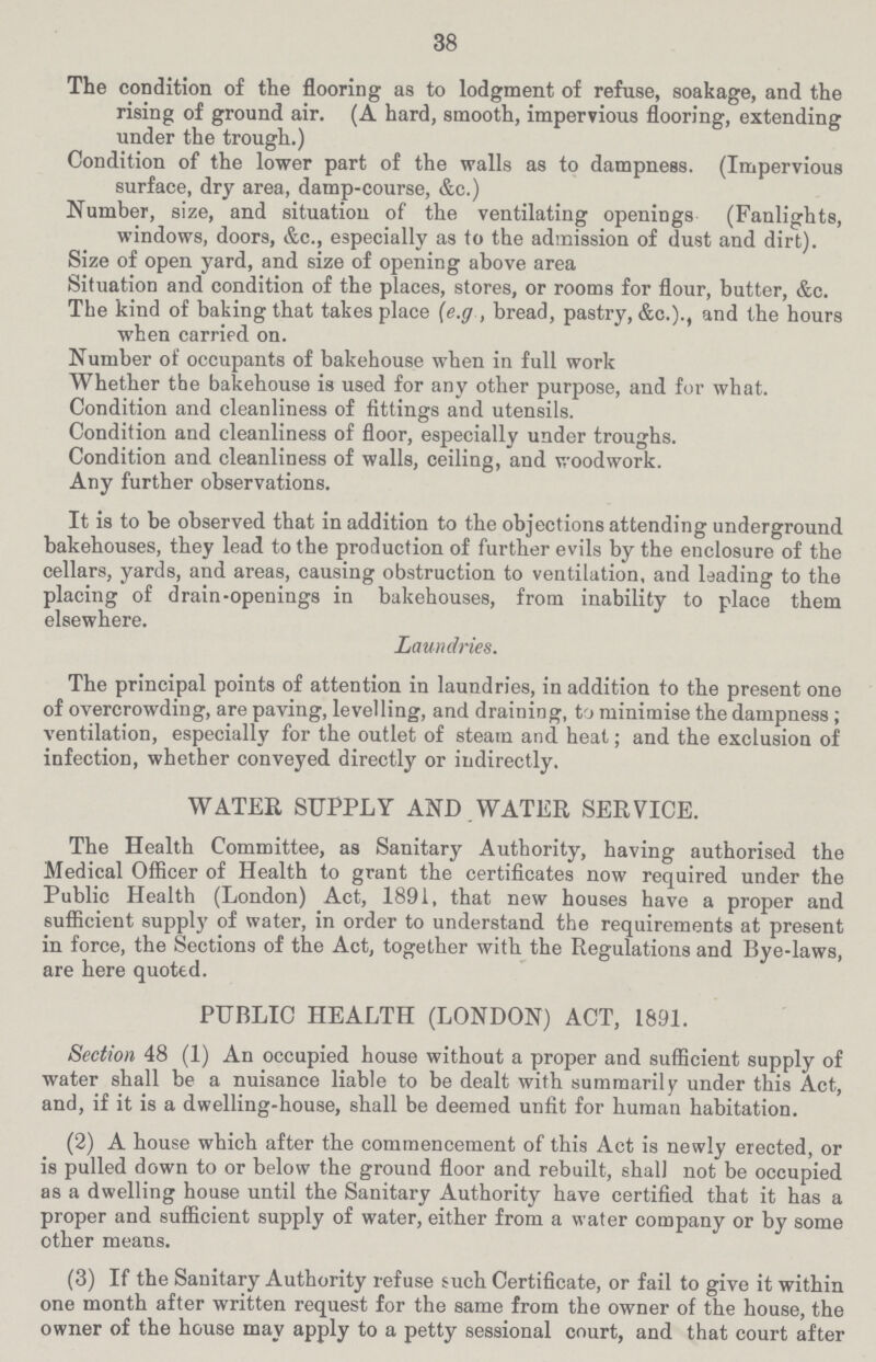 38 The condition of the flooring as to lodgment of refuse, soakage, and the rising of ground air. (A hard, smooth, impervious flooring, extending under the trough.) Condition of the lower part of the walls as to dampness. (Impervious surface, dry area, damp-course, &c.) Number, size, and situation of the ventilating openings (Fanlights, windows, doors, &c., especially as to the admission of dust and dirt). Size of open yard, and size of opening above area Situation and condition of the places, stores, or rooms for flour, butter, &c. The kind of baking that takes place (e.g , bread, pastry, &c.)., and the hours when carried on. Number of occupants of bakehouse when in full work Whether the bakehouse is used for any other purpose, and for what. Condition and cleanliness of fittings and utensils. Condition and cleanliness of floor, especially under troughs. Condition and cleanliness of walls, ceiling, and woodwork. Any further observations. It is to be observed that in addition to the objections attending underground bakehouses, they lead to the production of further evils by the enclosure of the cellars, yards, and areas, causing obstruction to ventilation, and leading to the placing of drain-openings in bakehouses, from inability to place them elsewhere. Laundries. The principal points of attention in laundries, in addition to the present one of overcrowding, are paving, levelling, and draining, to minimise the dampness; ventilation, especially for the outlet of steam and heat; and the exclusion of infection, whether conveyed directly or indirectly. WATER SUPPLY AND WATER SERVICE. The Health Committee, as Sanitary Authority, having authorised the Medical Officer of Health to grant the certificates now required under the Public Health (London) Act, 1891, that new houses have a proper and sufficient supply of water, in order to understand the requirements at present in force, the Sections of the Act, together with the Regulations and Bye-laws, are here quoted. PUBLIC HEALTH (LONDON) ACT, 1891. Section 48 (1) An occupied house without a proper and sufficient supply of water shall be a nuisance liable to be dealt with summarily under this Act, and, if it is a dwelling-house, shall be deemed unfit for human habitation. (2) A house which after the commencement of this Act is newly erected, or is pulled down to or below the ground floor and rebuilt, shall not be occupied as a dwelling house until the Sanitary Authority have certified that it has a proper and sufficient supply of water, either from a water company or by some other means. (3) If the Sanitary Authority refuse such Certificate, or fail to give it within one month after written request for the same from the owner of the house, the owner of the house may apply to a petty sessional court, and that court after