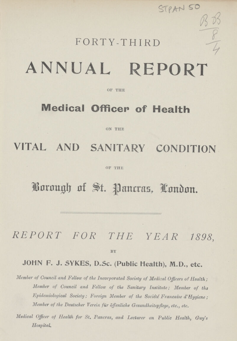 STPAN 50 BB 8 4 FORTY-THIRD ANNUAL REPORT of the Medical Officer of Health on the VITAL AND SANITARY CONDITION of the Borough of St. Pancras, London. REPORT FOR THE YEAR 1898, by JOHN F.J. SYKES, D.Sc. (Public Health), M.D., etc. Member of Council and Fellow of the Incorporated Society of Medical Officers of Health; Member of Council and Fellow of the Sanitary institute; Member of the Epidemiological Society; Foreign Member of the Société Francaise d' Hygiene; Member of the Deutscher Verein fur offenliche Gesundheitspflege, etc., etc. Medical Officer of Health for St. Pancras, and Lecturer on Public Health, Guy's Hospital.