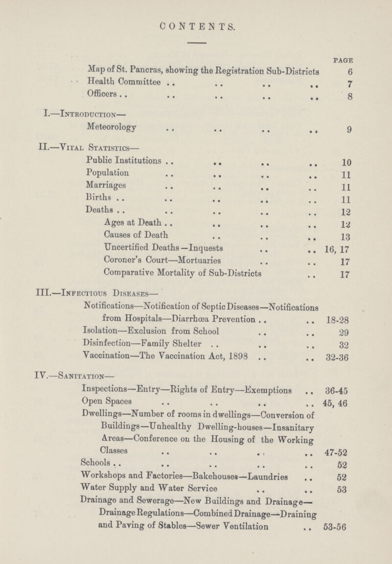 CONTENTS. PAGE Map of St. Pancras, showing the Registration Sub-Districts 6 Health Committee 7 Officers 8 I.—Introduction— Meteorology 9 II.—Vital Statistics— Public Institutions 10 Population 11 Marriages 11 Births 11 Deaths 12 Ages at Death 12 Causes of Death 13 Uncertified Deaths—Inquests 16,17 Coroner's Court—Mortuaries 17 Comparative Mortality of Sub-Districts 17 III.—Infectious Diseases— Notifications—Notification of Septic Diseases—Notifications from Hospitals—Diarrhoea Prevention 18-28 Isolation—Exclusion from School 29 Disinfection—Family Shelter 32 Vaccination—The Vaccination Act, 1898 32-36 IV.—Sanitation— Inspections—Entry—Rights of Entry—Exemptions 36-45 Open Spaces 45, 46 Dwellings—Number of rooms in dwellings—Conversion of Buildings—Unhealthy Dwelling-houses—Insanitary Areas—Conference on the Housing of the Working Classes 47-52 Schools 52 Workshops and Factories—Bakehouses—Laundries 52 Water Supply and Water Service 53 Drainage and Sewerage—New Buildings and Drainage Drainage Regulations—Combined Drainage—Draining and Paving of Stables—Sewer Ventilation 53-56