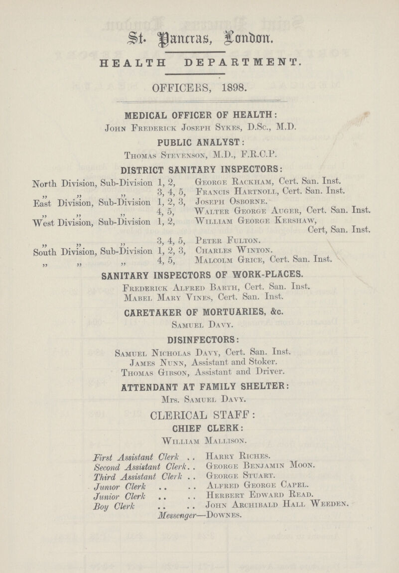 St. Pancras, London. HEALTH DEPARTMENT. OFFICERS, 1898. MEDICAL OFFICER OF HEALTH: John FREDERICK Joseph Sykes, D.Sc., M.D. PUBLIC ANALYST: Thomas Stevenson, M.D., F.R.C.P. DISTRICT SANITARY INSPECTORS: North Division, Sub-Division 1, 2, „ „ „ 3, 4, 5, East Division, Sub-Division 1, 2, 3, „ „ „ 4, 5, West Division, Sub-Division 1, 2, „ „ „ 3, 4, 5 South Division, Sub-Division 1, 2, 3, „ „ „ 4, 5, George Rackham, Cert. San. Inst. Francis Hartnoll, Cert. San. Inst. Joseph Osborne. Walter George Auger, Cert. San. Inst. William George Kershaw, Cert, San. Inst. Peter Fulton. Charles Winton. Malcolm Grice, Cert. San. Inst. SANITARY INSPECTORS OF WORK-PLACES. Frederick Alfred Barth, Cert. San. Inst. Mabel Mary Vines, Cert. San. Inst. CARETAKER OF MORTUARIES, &c. Samuel Davy. DISINFECTORS: Samuel nicholas Davy, Cert. San. Inst. James Nunn, Assistant and Stoker. Thomas Gibson, Assistant and Driver. ATTENDANT AT FAMILY SHELTER: Mrs. Samuel Davy. CLERICAL STAFF: CHIEF CLERK: William Mallison. First Assistant Clerk Second Assistant Clerk Third Assistant Clerk Junior Clerk Junior Clerk BoY Clerk Harry Riches. George Benjamin Moon. George Stuart. Alfred George Capel. Herbert Edward Read. John Archibald Hall Weeden. Messenger—Downes