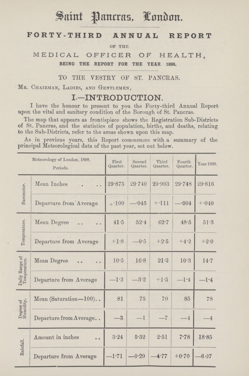 St. Pancras, London. FORTY-THIRD ANNUAL REPORT of the MEDICAL OFFICER OF HEALTH, BEING THE REPORT FOR THE YEAR 1898. TO THE VESTRY OF ST. PANCRAS. Mr. Chairman, Ladies, and Gentlemen, I—INTRODUCTION. I have the honour to present to you the Forty-third Annual Report upon the vital and sanitary condition of the Borough of St. Pancras. The map that appears as frontispiece shows the Registration Sub-Districts of St. Pancras, and the statistics of population, births, and deaths, relating to the Sub-Districts, refer to the areas shown upon this map. As in previous years, this Report commences with a summary of the principal Meteorological data of the past year, set out below. Meteorology of London, 1898. Periods. First Quarter. Second Quarter. Third Quarter. Fourth Quarter. Year 1898. Barometer. Mean Inches 29.875 29.740 29.903 29.748 29.816 Departure from Average + .100 —.045 + .111 —.004 + .040 Temperature. Mean Degree 41.5 52.4 62.7 48.5 51.3 Departure from Average +1.8 —0.5 +2.5 +4.2 +2.0 Daily Range of Temperature, Mean Degree 10.5 16.8 21.2 10.3 14.7 Departure from Average —1.3 —3.2 + 1.5 —1.4 —1.4 Degree of Humidity. Mean (Saturation—100) 81 75 70 85 78 Departure from Average —3 —1 —7 —4 —4 Rainfall. Amount in inches 3.24 5.32 2.51 7.78 18.85 Departure from Average —1.71 —0.29 —4.77 +0.70 —6 07