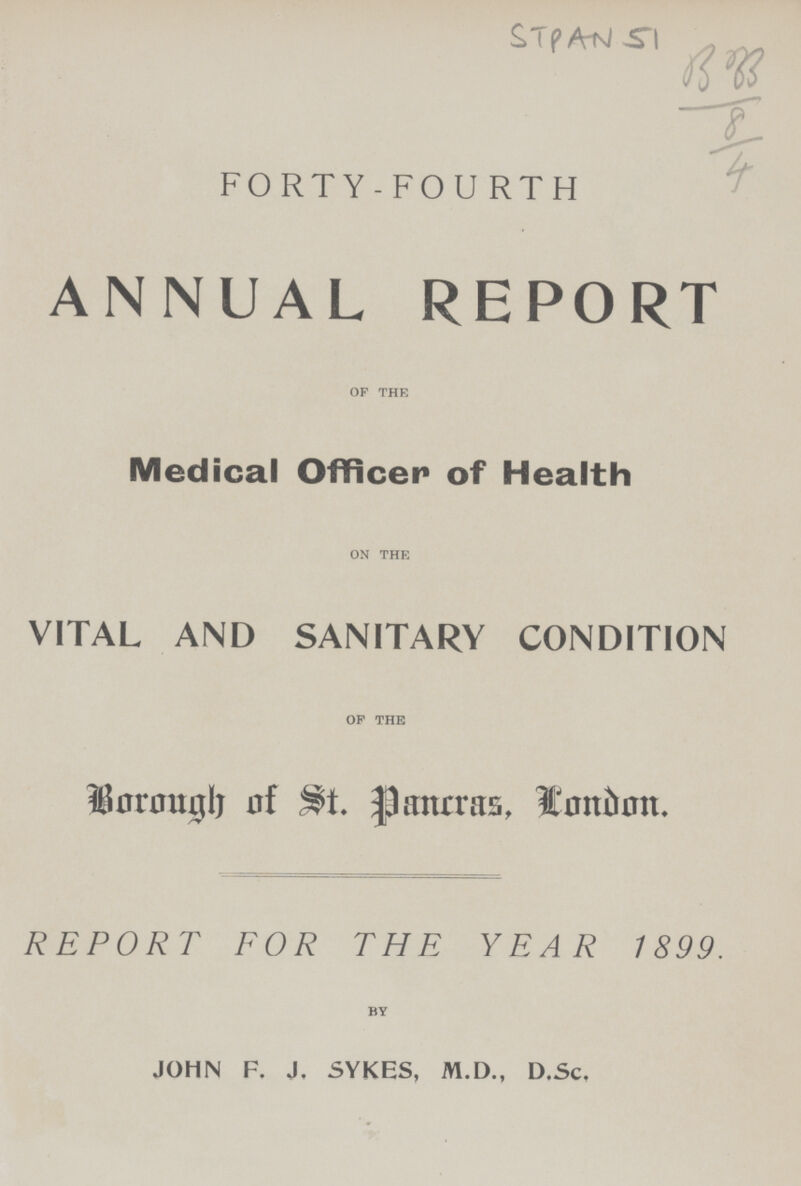 STpAN 51 FORTY-FOURTH ANNUAL REPORT OF THE Medical Officer of Health ON THE VITAL AND SANITARY CONDITION OF THE Borough of St. pancras, Condon. REPORT FOR THE YEAR 1899. BY JOHN F. J. 5YKES, M.D., D.Sc,
