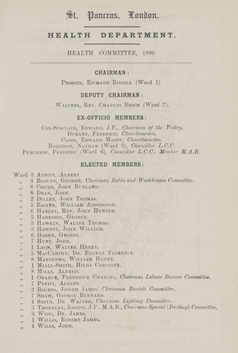 St. Panrras, london. HEALTH DEPARTMENT. HEALTH COMMITTEE, 1899. CHAIRMAN : Prosser, Richard Bissell (Ward 1). DEPUTY CHAIRMAN: Walters, R.ev. Charles Ensor (Ward 7). EX-OFFICIO MEMBERS: Cox-Sinclair, Edward, J.P., Chairman of the Vestry. Dijrant, Frederic, Churchwarden. Close, Edward Mason, Churchwarden. Robinson, Nathan (Ward 3), Councillor L.C.C. Purchf.se, Frederic (Ward 6), Councillor L.C.C., Member M.A.B. ELECTED MEMBERS: Ward 3 Austin, Albert 4 Blount, George, Chairman Baths and Washhouses Committee. „ 8 Chubb, John Burland. „ 8 Dean, John. „ 2 Dilley, John Thomas. „ 5 Easter, William Addington. „ 6 Harley, Rev. John Hunter. ,, 5 Harrison, George. „ 3 IIawkin, Walter Thomas. „ 3 Hewett, John William. „ 6 Horne, George. ,, 7 Hunt, John. ., 1 Lyon, Walter Henry. „ 5 MacCarthy, Dr. Eugene Florence. „ 8 Matthkws, William Henry. „ 1 Miall-Smith, Hilda Caroline. „ 8 Mills, Alfred. „ 1 Orange, Frederick Charles, Chairman Labour Bureau Committee. „ 7 Pettit, Albert. ,, 2 Rogers, Joseph James. Chairman Burials Committee. „ 7 Shaw, Georgf, Bernard. „ 4 Smith, Dr Walter, Chairman Lighting Committee. „ 3 Thorni.ey, Joseph, J.P., M.A.B., Chairman Special (Busting) Committee. „ 3 Wigg, Dr. James. „ 1 Willis, Robert James. „ 4 Wills, John.
