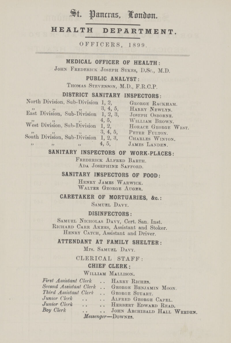 St. Pancras, London HEALTH DEPARTMENT. OFFICERS, 1 899. MEDICAL OFFICER OF HEALTH: John Frederick Joseph Sykes, D.Sc., M.D. PUBLIC ANALYST: Thomas Stevenson, M.D., F.R.C.P. DISTRICT SANITARY INSPECTORS: North Division, Sub-Division 1, 2, George Rackham. „ „ „ 3, 4, 5, Harry Newlyn. East Division, Sub-Division 1, 2, 3, Joseph Osborne. „ „ ,. 4, 5, William Brown. AVest Division, Sub-Division 1, 2, Horace George West. „ „ „ 3, 4, 5, Peter Fulton. South Division, Sub-Division 1, 2, '6, Charles Winton. „ „ „ 4, 5, James Landen. SANITARY INSPECTORS OF WORK-PLACES: Frederick Alfred Barth. Ada Josephine Safford. SANITARY INSPECTORS OF FOOD: Henry James Warwick. Walter George Auger. CARETAKER OF MORTUARIES, &c.: Samuel Davy. DISINFECTORS: Samuel Nicholas Davy, Cert. San. Inst. Richard Carr Akers, Assistant and Stoker. Henry Catch, Assistant and Driver. ATTENDANT AT FAMILY SHELTER: Mrs. Samuel Davy. CLERICAL STAFF: CHIEF CLERK: William Mallison. First Assistant Clerk Harry Riches. Second Assistant Clerk George Benjamin Moon. Third Assistant Clerk George Stuart. Junior Clerk Alfred George Capel. Junior Clerk Herbert Edward Read. Boy Clerk John Archibald Hall Weeden. Messenger—Down es .