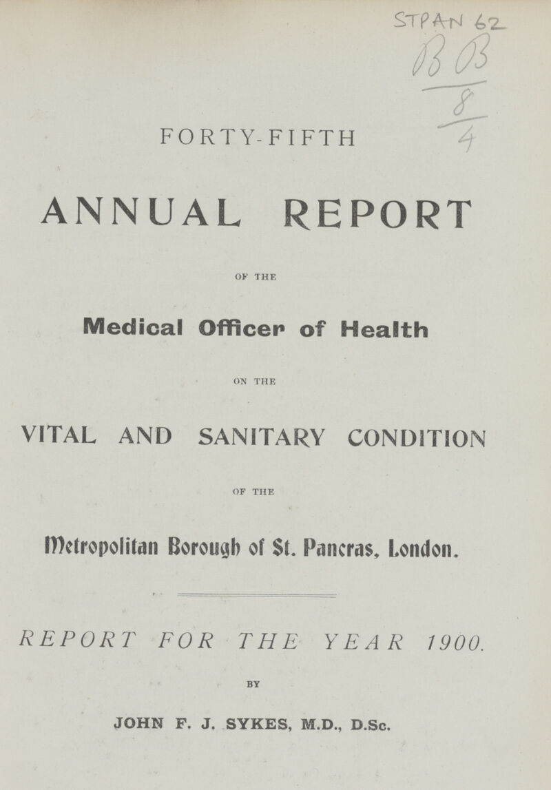 STPAN 62 B B 8 4 FORTY-FIFTH ANNUAL REPORT of the Medical Officer of Health on the VITAL AND SANITARY CONDITION of the Metropolitan Borough of St. Pancras, London. REPORT FOR THE YEAR 1900. by JOHN F. J. SYKES, M.D., D.Sc.