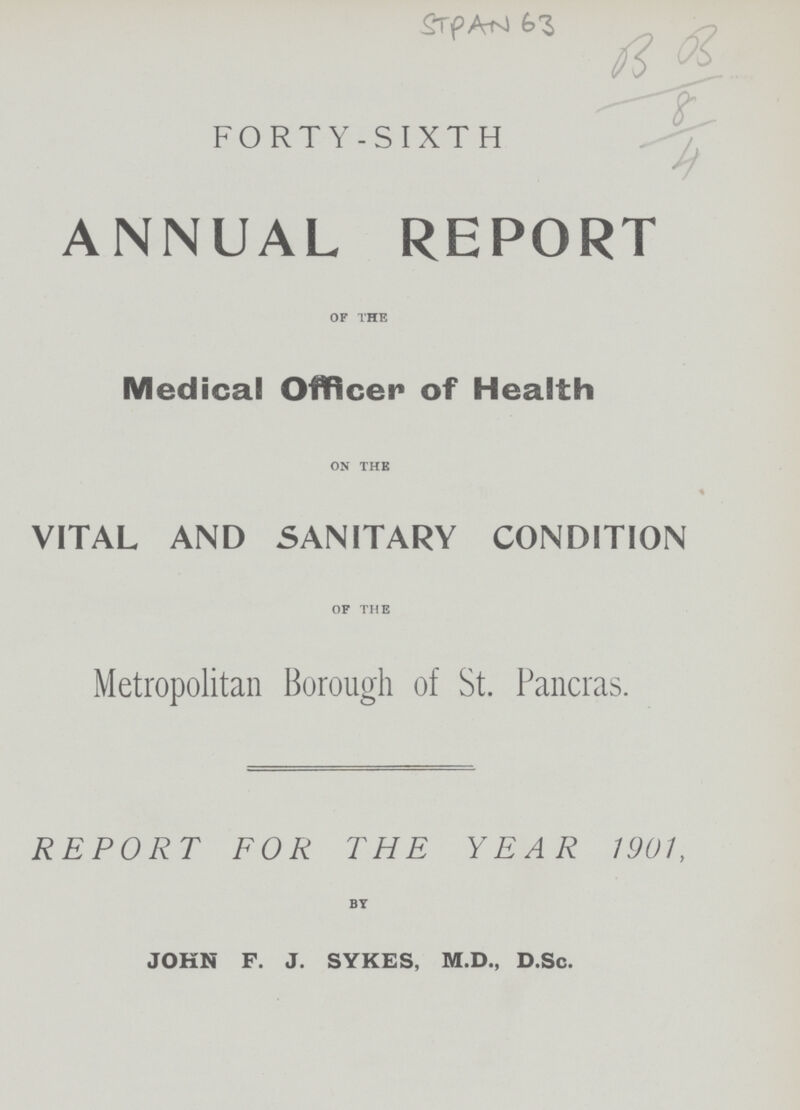 STPAN 63 B 03 8 4 FORTY-SIXTH ANNUAL REPORT OF THE Medical Officer of Health ON THE VITAL AND SANITARY CONDITION OF THE Metropolitan Borough of St. Pancras. REPORT FOR THE YEAR 1901, BY JOHN F. J. SYKES, M.D., D.Sc.